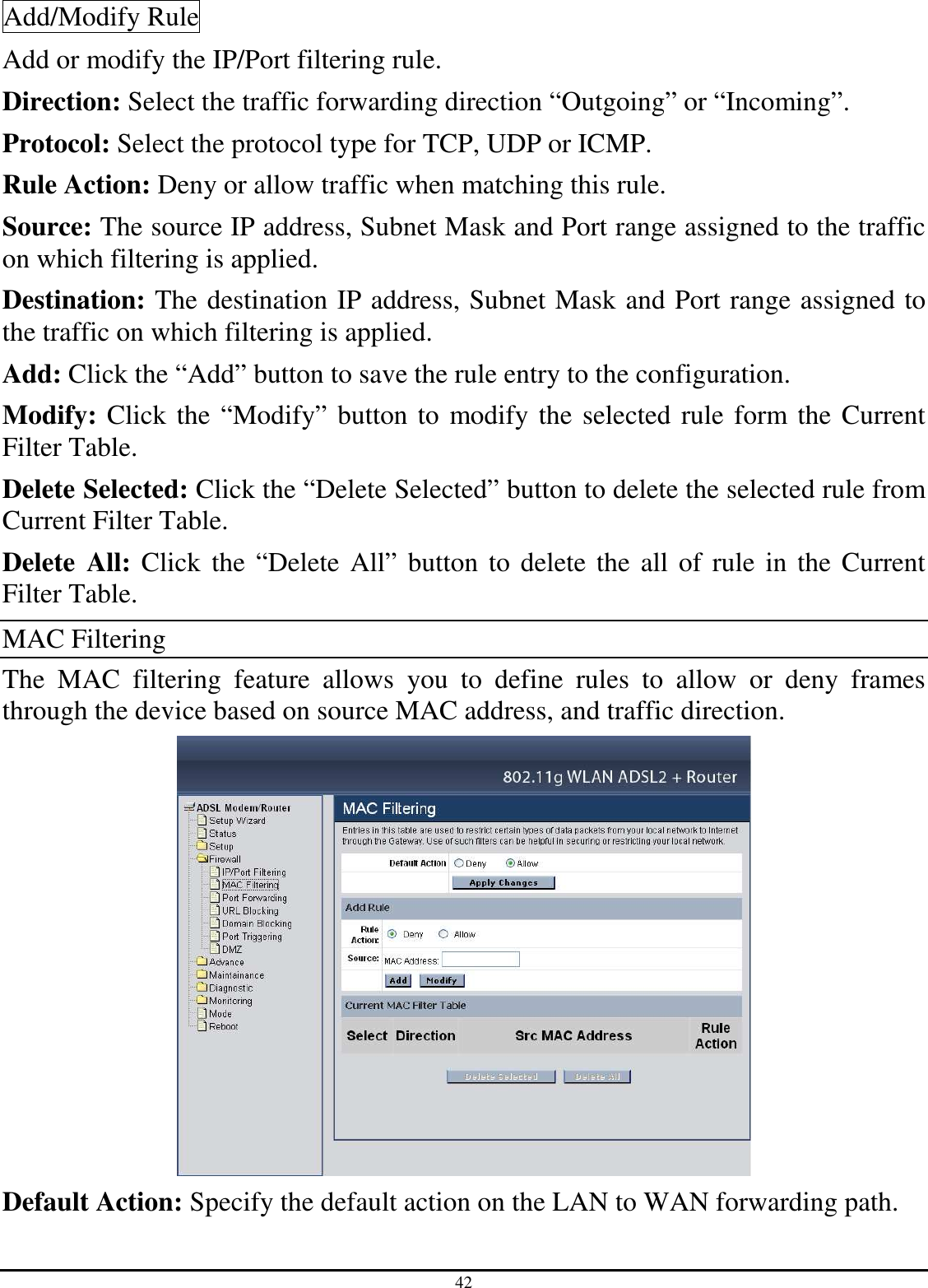 42 Add/Modify Rule Add or modify the IP/Port filtering rule. Direction: Select the traffic forwarding direction “Outgoing” or “Incoming”. Protocol: Select the protocol type for TCP, UDP or ICMP. Rule Action: Deny or allow traffic when matching this rule. Source: The source IP address, Subnet Mask and Port range assigned to the traffic on which filtering is applied. Destination: The destination IP address, Subnet Mask and Port range assigned to the traffic on which filtering is applied. Add: Click the “Add” button to save the rule entry to the configuration. Modify: Click the “Modify” button to modify the selected rule form the Current Filter Table. Delete Selected: Click the “Delete Selected” button to delete the selected rule from Current Filter Table. Delete  All: Click the “Delete All” button to delete the all of rule in the Current Filter Table. MAC Filtering The  MAC  filtering  feature  allows  you  to  define  rules  to  allow  or  deny  frames through the device based on source MAC address, and traffic direction.  Default Action: Specify the default action on the LAN to WAN forwarding path. 