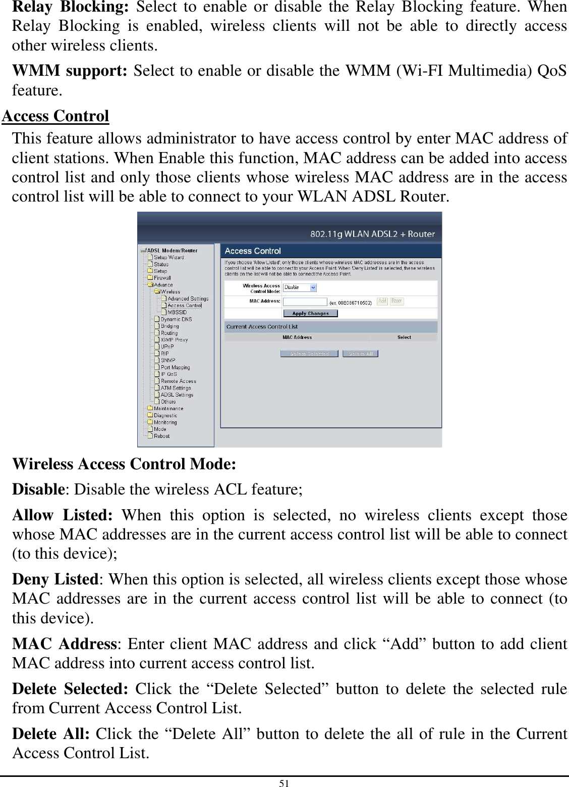 51 Relay  Blocking:  Select to enable or disable the Relay Blocking feature. When Relay  Blocking  is  enabled,  wireless  clients  will  not  be  able  to  directly  access other wireless clients. WMM support: Select to enable or disable the WMM (Wi-FI Multimedia) QoS feature. Access Control This feature allows administrator to have access control by enter MAC address of client stations. When Enable this function, MAC address can be added into access control list and only those clients whose wireless MAC address are in the access control list will be able to connect to your WLAN ADSL Router.  Wireless Access Control Mode:  Disable: Disable the wireless ACL feature;  Allow  Listed:  When  this  option  is  selected,  no  wireless  clients  except  those whose MAC addresses are in the current access control list will be able to connect (to this device);  Deny Listed: When this option is selected, all wireless clients except those whose MAC addresses are in the current access control list will be able to connect (to this device). MAC Address: Enter client MAC address and click “Add” button to add client MAC address into current access control list. Delete  Selected:  Click  the  “Delete  Selected”  button  to  delete  the  selected  rule from Current Access Control List. Delete All: Click the “Delete All” button to delete the all of rule in the Current Access Control List. 