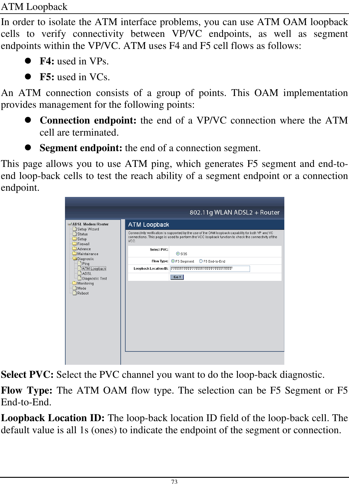 73 ATM Loopback In order to isolate the ATM interface problems, you can use ATM OAM loopback cells  to  verify  connectivity  between  VP/VC  endpoints,  as  well  as  segment endpoints within the VP/VC. ATM uses F4 and F5 cell flows as follows:  F4: used in VPs.  F5: used in VCs. An  ATM  connection  consists  of  a  group  of  points.  This  OAM  implementation provides management for the following points:  Connection endpoint: the end of a VP/VC connection where the ATM cell are terminated.  Segment endpoint: the end of a connection segment. This page allows you to use ATM ping, which generates F5 segment and end-to-end loop-back cells to test the reach ability of a segment endpoint or a connection endpoint.  Select PVC: Select the PVC channel you want to do the loop-back diagnostic. Flow Type: The ATM OAM flow type. The selection can be F5 Segment or F5 End-to-End. Loopback Location ID: The loop-back location ID field of the loop-back cell. The default value is all 1s (ones) to indicate the endpoint of the segment or connection. 
