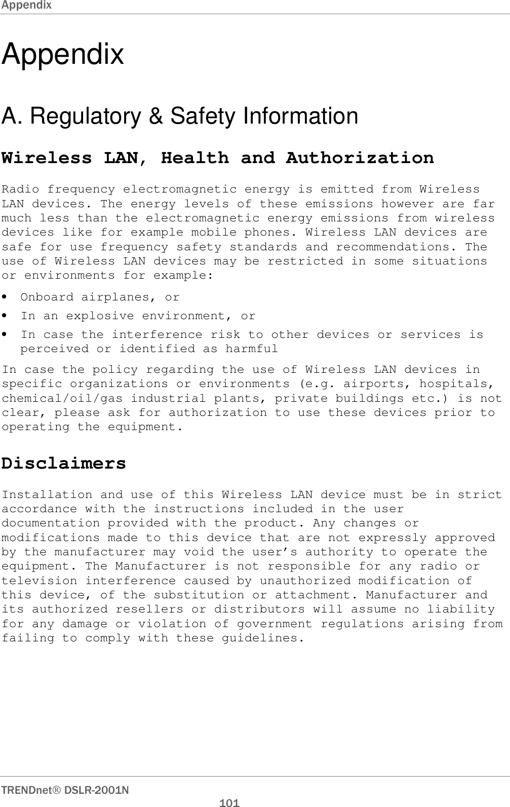 Appendix      TRENDnet DSLR-2001N        101 Appendix A. Regulatory &amp; Safety Information Wireless LAN, Health and Authorization Radio frequency electromagnetic energy is emitted from Wireless LAN devices. The energy levels of these emissions however are far much less than the electromagnetic energy emissions from wireless devices like for example mobile phones. Wireless LAN devices are safe for use frequency safety standards and recommendations. The use of Wireless LAN devices may be restricted in some situations or environments for example: • Onboard airplanes, or • In an explosive environment, or • In case the interference risk to other devices or services is perceived or identified as harmful In case the policy regarding the use of Wireless LAN devices in specific organizations or environments (e.g. airports, hospitals, chemical/oil/gas industrial plants, private buildings etc.) is not clear, please ask for authorization to use these devices prior to operating the equipment. Disclaimers Installation and use of this Wireless LAN device must be in strict accordance with the instructions included in the user documentation provided with the product. Any changes or modifications made to this device that are not expressly approved by the manufacturer may void the user’s authority to operate the equipment. The Manufacturer is not responsible for any radio or television interference caused by unauthorized modification of this device, of the substitution or attachment. Manufacturer and its authorized resellers or distributors will assume no liability for any damage or violation of government regulations arising from failing to comply with these guidelines. 