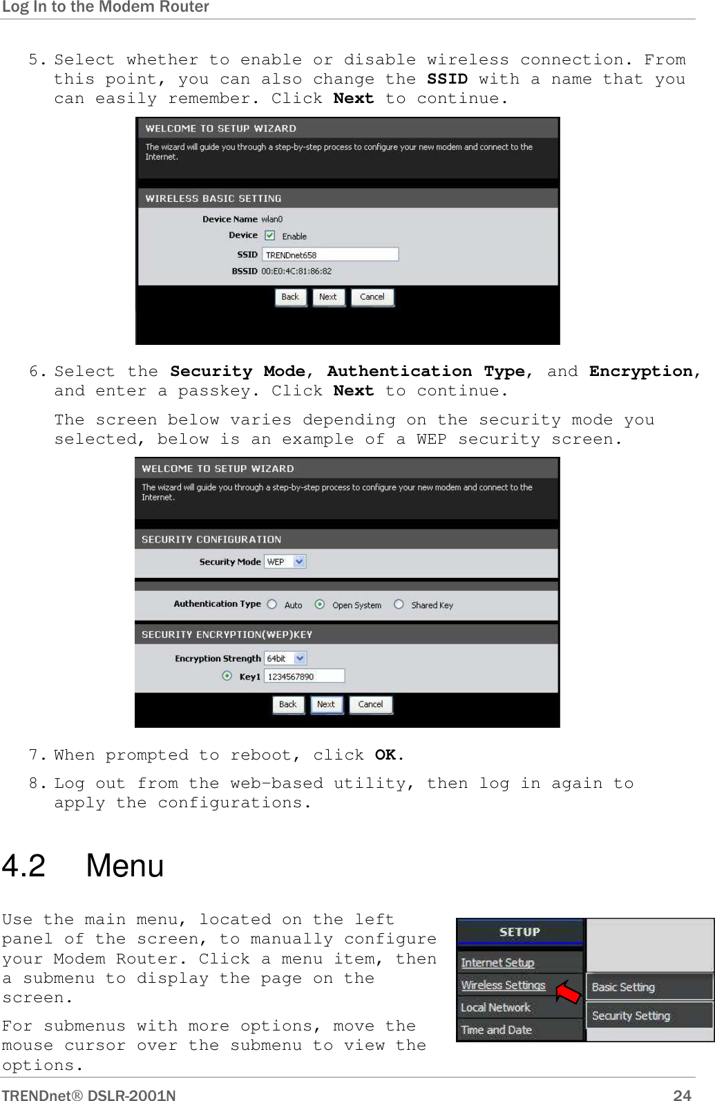 Log In to the Modem Router      TRENDnet DSLR-2001N        24 5. Select whether to enable or disable wireless connection. From this point, you can also change the SSID with a name that you can easily remember. Click Next to continue.  6. Select the Security Mode, Authentication Type, and Encryption, and enter a passkey. Click Next to continue.  The screen below varies depending on the security mode you selected, below is an example of a WEP security screen.  7. When prompted to reboot, click OK. 8. Log out from the web-based utility, then log in again to apply the configurations. 4.2   Menu Use the main menu, located on the left panel of the screen, to manually configure your Modem Router. Click a menu item, then a submenu to display the page on the screen. For submenus with more options, move the mouse cursor over the submenu to view the options.