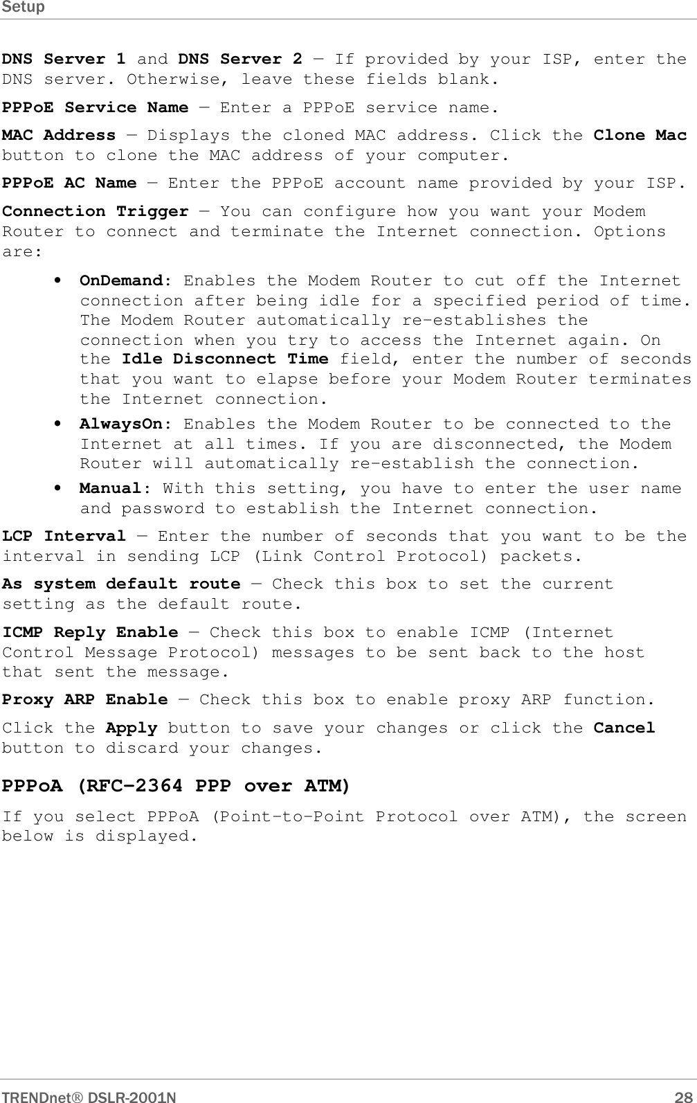 Setup      TRENDnet DSLR-2001N        28 DNS Server 1 and DNS Server 2 — If provided by your ISP, enter the DNS server. Otherwise, leave these fields blank.  PPPoE Service Name — Enter a PPPoE service name. MAC Address — Displays the cloned MAC address. Click the Clone Mac button to clone the MAC address of your computer. PPPoE AC Name — Enter the PPPoE account name provided by your ISP. Connection Trigger — You can configure how you want your Modem Router to connect and terminate the Internet connection. Options are: • OnDemand: Enables the Modem Router to cut off the Internet connection after being idle for a specified period of time. The Modem Router automatically re-establishes the connection when you try to access the Internet again. On the Idle Disconnect Time field, enter the number of seconds that you want to elapse before your Modem Router terminates the Internet connection. • AlwaysOn: Enables the Modem Router to be connected to the Internet at all times. If you are disconnected, the Modem Router will automatically re-establish the connection. • Manual: With this setting, you have to enter the user name and password to establish the Internet connection. LCP Interval — Enter the number of seconds that you want to be the interval in sending LCP (Link Control Protocol) packets. As system default route — Check this box to set the current setting as the default route. ICMP Reply Enable — Check this box to enable ICMP (Internet Control Message Protocol) messages to be sent back to the host that sent the message. Proxy ARP Enable — Check this box to enable proxy ARP function. Click the Apply button to save your changes or click the Cancel button to discard your changes. PPPoA (RFC-2364 PPP over ATM) If you select PPPoA (Point-to-Point Protocol over ATM), the screen below is displayed. 