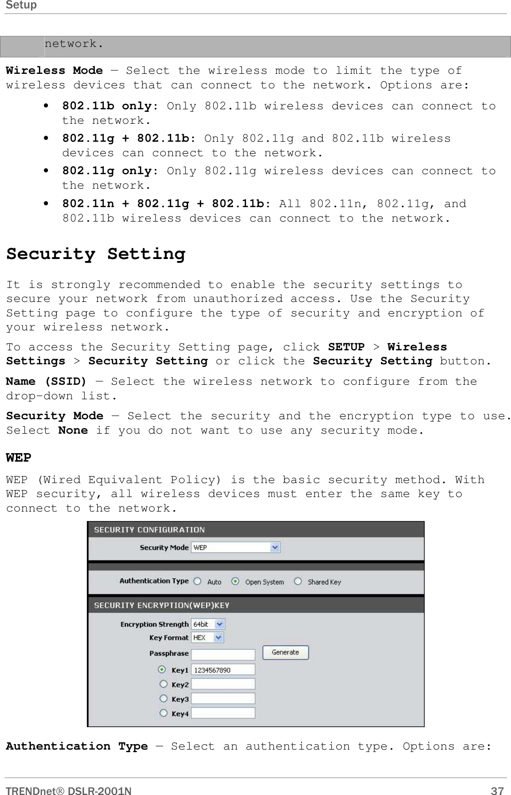 Setup      TRENDnet DSLR-2001N        37 network.  Wireless Mode — Select the wireless mode to limit the type of wireless devices that can connect to the network. Options are: • 802.11b only: Only 802.11b wireless devices can connect to the network. • 802.11g + 802.11b: Only 802.11g and 802.11b wireless devices can connect to the network. • 802.11g only: Only 802.11g wireless devices can connect to the network. • 802.11n + 802.11g + 802.11b: All 802.11n, 802.11g, and 802.11b wireless devices can connect to the network.  Security Setting It is strongly recommended to enable the security settings to secure your network from unauthorized access. Use the Security Setting page to configure the type of security and encryption of your wireless network.  To access the Security Setting page, click SETUP &gt; Wireless Settings &gt; Security Setting or click the Security Setting button. Name (SSID) — Select the wireless network to configure from the drop-down list. Security Mode — Select the security and the encryption type to use. Select None if you do not want to use any security mode. WEP WEP (Wired Equivalent Policy) is the basic security method. With WEP security, all wireless devices must enter the same key to connect to the network.  Authentication Type — Select an authentication type. Options are: 