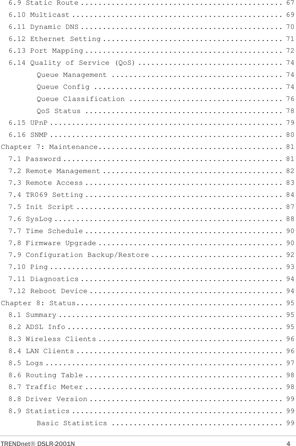  TRENDnet DSLR-2001N        4 6.9 Static Route .............................................. 67 6.10 Multicast ................................................ 69 6.11 Dynamic DNS .............................................. 70 6.12 Ethernet Setting ......................................... 71 6.13 Port Mapping ............................................. 72 6.14 Quality of Service (QoS) ................................. 74 Queue Management ....................................... 74 Queue Config ........................................... 74 Queue Classification ................................... 76 QoS Status ............................................. 78 6.15 UPnP ..................................................... 79 6.16 SNMP ..................................................... 80 Chapter 7: Maintenance.......................................... 81 7.1 Password .................................................. 81 7.2 Remote Management ......................................... 82 7.3 Remote Access ............................................. 83 7.4 TR069 Setting ............................................. 84 7.5 Init Script ............................................... 87 7.6 SysLog .................................................... 88 7.7 Time Schedule ............................................. 90 7.8 Firmware Upgrade .......................................... 90 7.9 Configuration Backup/Restore .............................. 92 7.10 Ping ..................................................... 93 7.11 Diagnostics .............................................. 94 7.12 Reboot Device ............................................ 94 Chapter 8: Status............................................... 95 8.1 Summary ................................................... 95 8.2 ADSL Info ................................................. 95 8.3 Wireless Clients .......................................... 96 8.4 LAN Clients ............................................... 96 8.5 Logs ...................................................... 97 8.6 Routing Table ............................................. 98 8.7 Traffic Meter ............................................. 98 8.8 Driver Version ............................................ 99 8.9 Statistics ................................................ 99 Basic Statistics ....................................... 99 