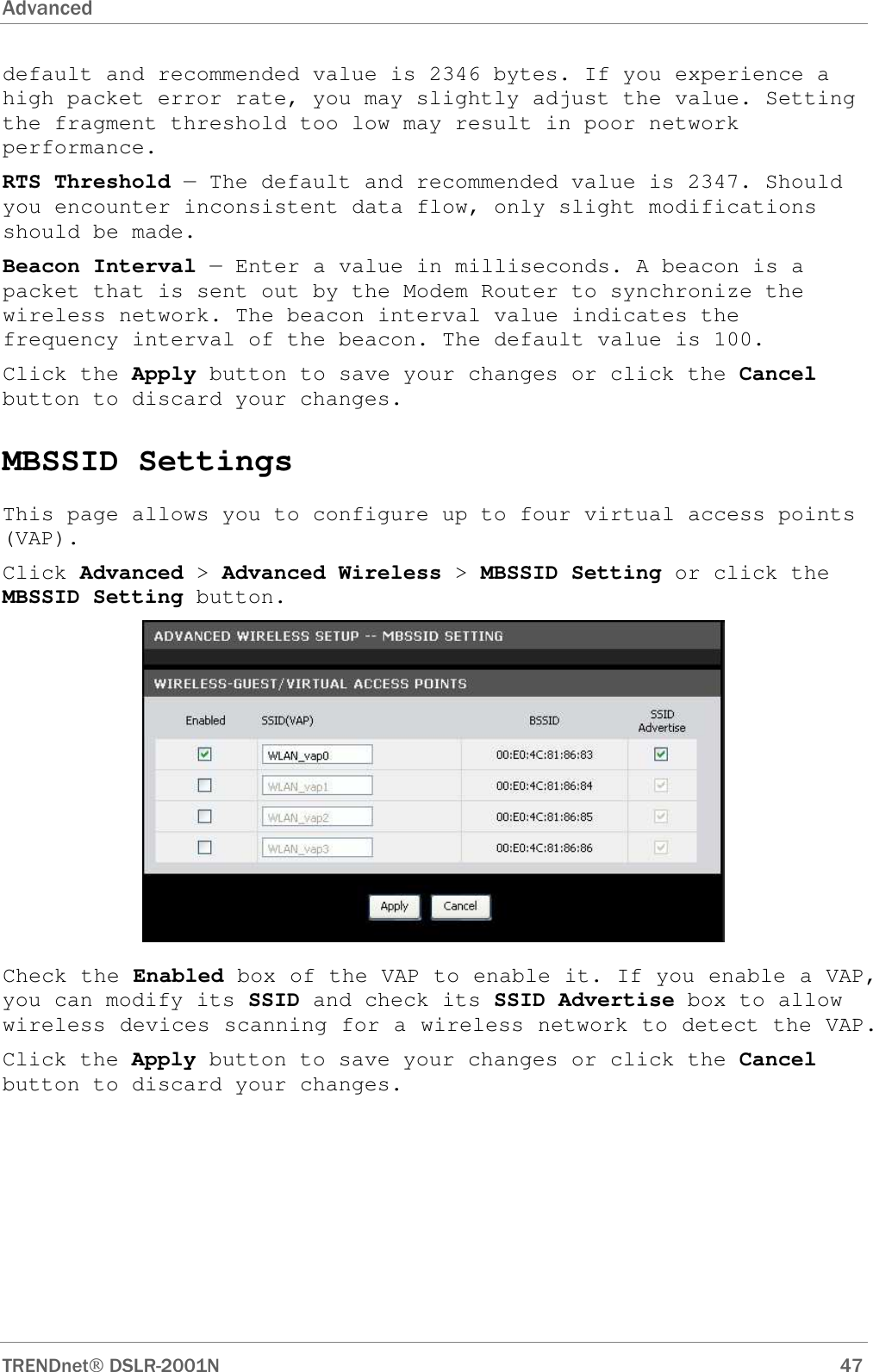 Advanced      TRENDnet DSLR-2001N        47 default and recommended value is 2346 bytes. If you experience a high packet error rate, you may slightly adjust the value. Setting the fragment threshold too low may result in poor network performance. RTS Threshold — The default and recommended value is 2347. Should you encounter inconsistent data flow, only slight modifications should be made. Beacon Interval — Enter a value in milliseconds. A beacon is a packet that is sent out by the Modem Router to synchronize the wireless network. The beacon interval value indicates the frequency interval of the beacon. The default value is 100. Click the Apply button to save your changes or click the Cancel button to discard your changes. MBSSID Settings This page allows you to configure up to four virtual access points (VAP). Click Advanced &gt; Advanced Wireless &gt; MBSSID Setting or click the MBSSID Setting button.  Check the Enabled box of the VAP to enable it. If you enable a VAP, you can modify its SSID and check its SSID Advertise box to allow wireless devices scanning for a wireless network to detect the VAP. Click the Apply button to save your changes or click the Cancel button to discard your changes. 