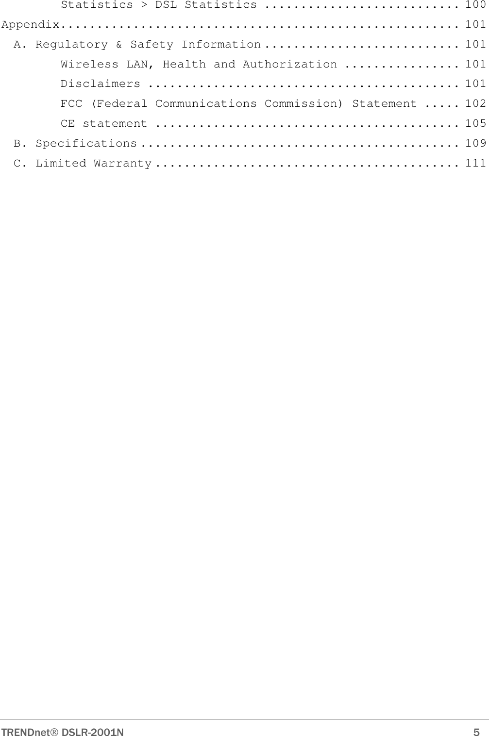  TRENDnet DSLR-2001N        5 Statistics &gt; DSL Statistics ........................... 100 Appendix....................................................... 101 A. Regulatory &amp; Safety Information ........................... 101 Wireless LAN, Health and Authorization ................ 101 Disclaimers ........................................... 101 FCC (Federal Communications Commission) Statement ..... 102 CE statement .......................................... 105 B. Specifications ............................................ 109 C. Limited Warranty .......................................... 111 