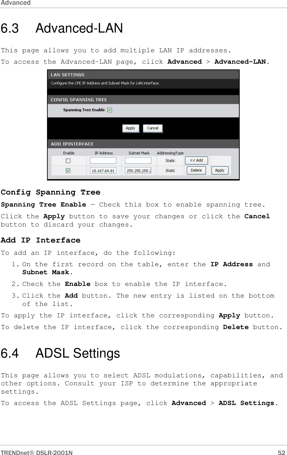 Advanced      TRENDnet DSLR-2001N        52 6.3   Advanced-LAN This page allows you to add multiple LAN IP addresses. To access the Advanced-LAN page, click Advanced &gt; Advanced-LAN.  Config Spanning Tree Spanning Tree Enable — Check this box to enable spanning tree. Click the Apply button to save your changes or click the Cancel button to discard your changes. Add IP Interface To add an IP interface, do the following: 1. On the first record on the table, enter the IP Address and Subnet Mask. 2. Check the Enable box to enable the IP interface. 3. Click the Add button. The new entry is listed on the bottom of the list. To apply the IP interface, click the corresponding Apply button. To delete the IP interface, click the corresponding Delete button. 6.4   ADSL Settings This page allows you to select ADSL modulations, capabilities, and other options. Consult your ISP to determine the appropriate settings. To access the ADSL Settings page, click Advanced &gt; ADSL Settings. 