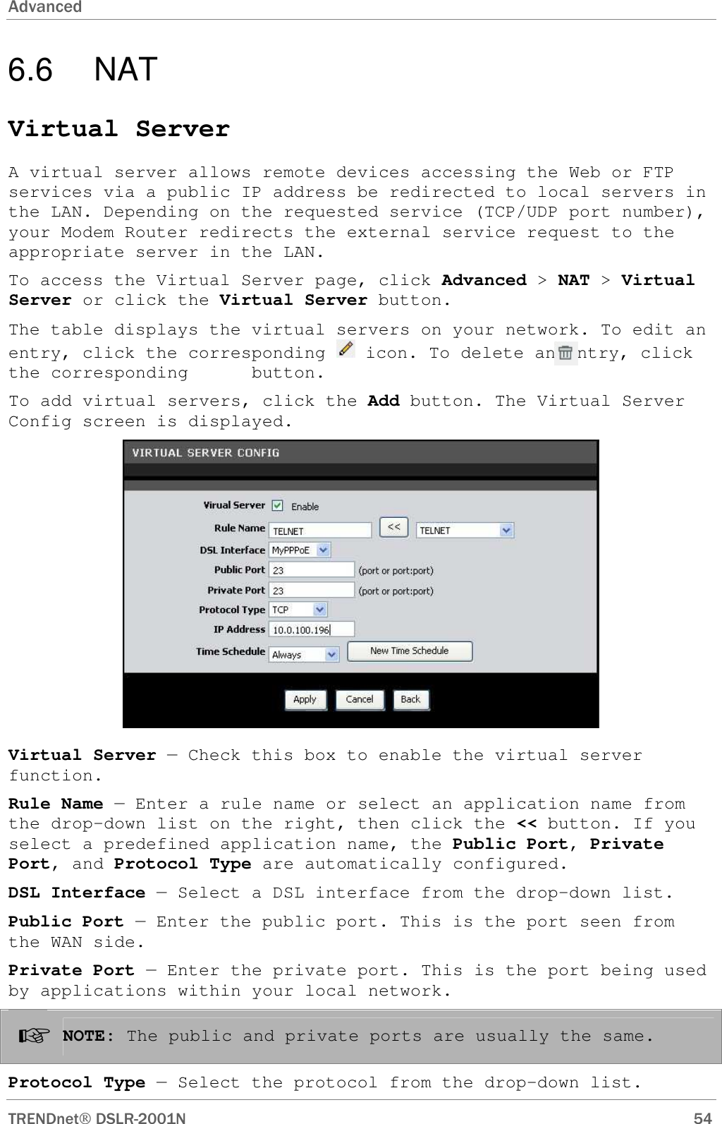 Advanced      TRENDnet DSLR-2001N        54 6.6  NAT Virtual Server A virtual server allows remote devices accessing the Web or FTP services via a public IP address be redirected to local servers in the LAN. Depending on the requested service (TCP/UDP port number), your Modem Router redirects the external service request to the appropriate server in the LAN. To access the Virtual Server page, click Advanced &gt; NAT &gt; Virtual Server or click the Virtual Server button. The table displays the virtual servers on your network. To edit an entry, click the corresponding   icon. To delete an entry, click the corresponding      button. To add virtual servers, click the Add button. The Virtual Server Config screen is displayed.  Virtual Server — Check this box to enable the virtual server function. Rule Name — Enter a rule name or select an application name from the drop-down list on the right, then click the &lt;&lt; button. If you select a predefined application name, the Public Port, Private Port, and Protocol Type are automatically configured. DSL Interface — Select a DSL interface from the drop-down list. Public Port — Enter the public port. This is the port seen from the WAN side. Private Port — Enter the private port. This is the port being used by applications within your local network. ☞ NOTE: The public and private ports are usually the same. Protocol Type — Select the protocol from the drop-down list. 