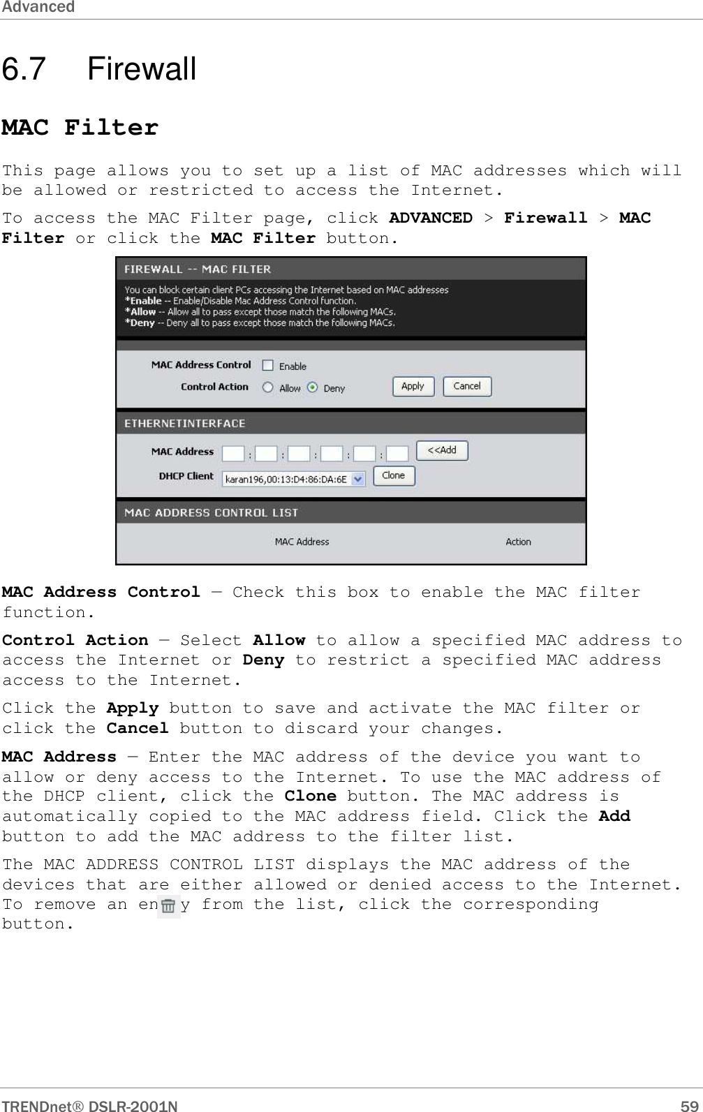 Advanced      TRENDnet DSLR-2001N        59 6.7  Firewall MAC Filter This page allows you to set up a list of MAC addresses which will be allowed or restricted to access the Internet.  To access the MAC Filter page, click ADVANCED &gt; Firewall &gt; MAC Filter or click the MAC Filter button.  MAC Address Control — Check this box to enable the MAC filter function. Control Action — Select Allow to allow a specified MAC address to access the Internet or Deny to restrict a specified MAC address access to the Internet. Click the Apply button to save and activate the MAC filter or click the Cancel button to discard your changes. MAC Address — Enter the MAC address of the device you want to allow or deny access to the Internet. To use the MAC address of the DHCP client, click the Clone button. The MAC address is automatically copied to the MAC address field. Click the Add button to add the MAC address to the filter list. The MAC ADDRESS CONTROL LIST displays the MAC address of the devices that are either allowed or denied access to the Internet. To remove an entry from the list, click the corresponding       button.  