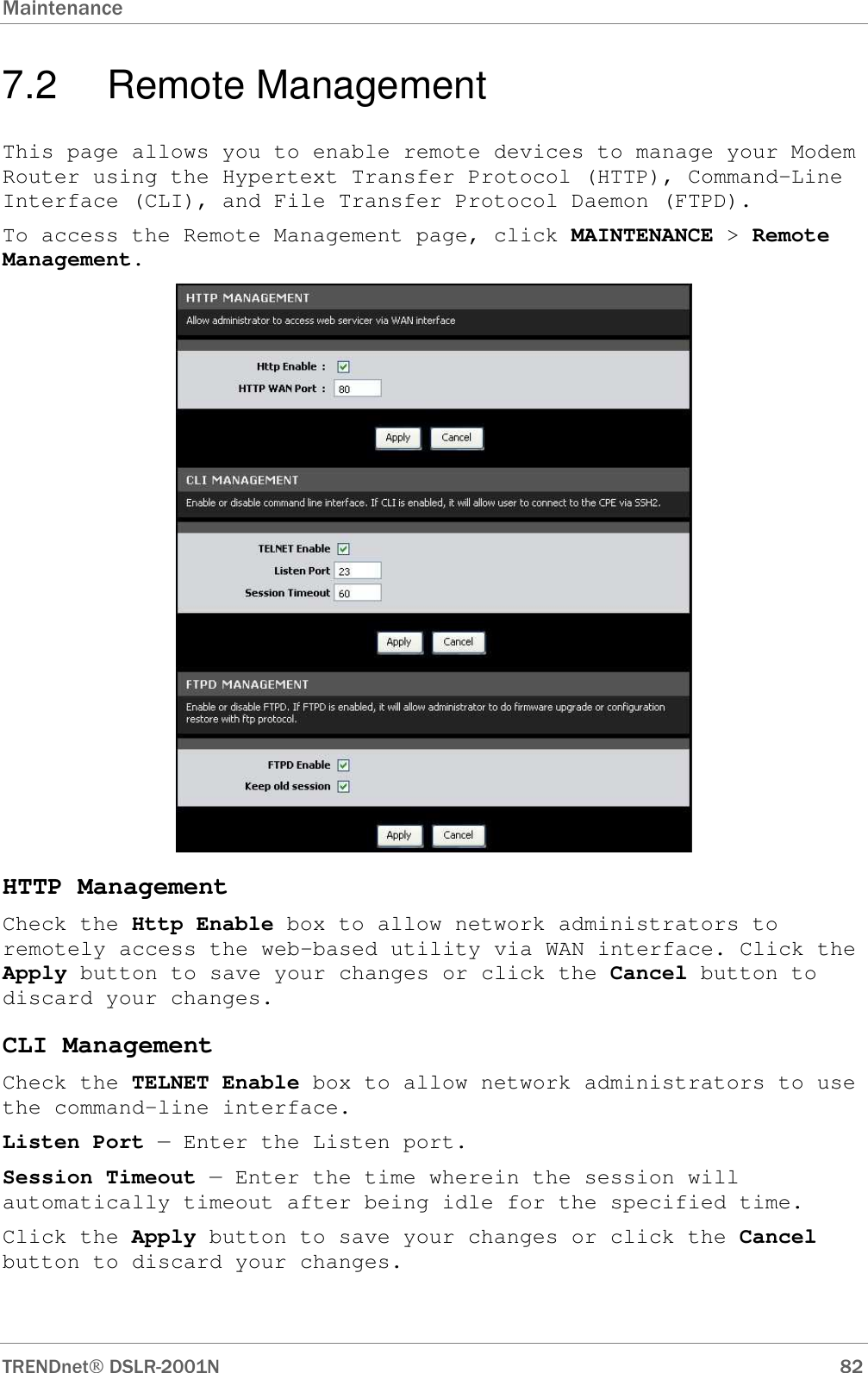 Maintenance      TRENDnet DSLR-2001N        82 7.2  Remote Management This page allows you to enable remote devices to manage your Modem Router using the Hypertext Transfer Protocol (HTTP), Command-Line Interface (CLI), and File Transfer Protocol Daemon (FTPD). To access the Remote Management page, click MAINTENANCE &gt; Remote Management.  HTTP Management Check the Http Enable box to allow network administrators to remotely access the web-based utility via WAN interface. Click the Apply button to save your changes or click the Cancel button to discard your changes. CLI Management Check the TELNET Enable box to allow network administrators to use the command-line interface. Listen Port — Enter the Listen port. Session Timeout — Enter the time wherein the session will automatically timeout after being idle for the specified time. Click the Apply button to save your changes or click the Cancel button to discard your changes.  