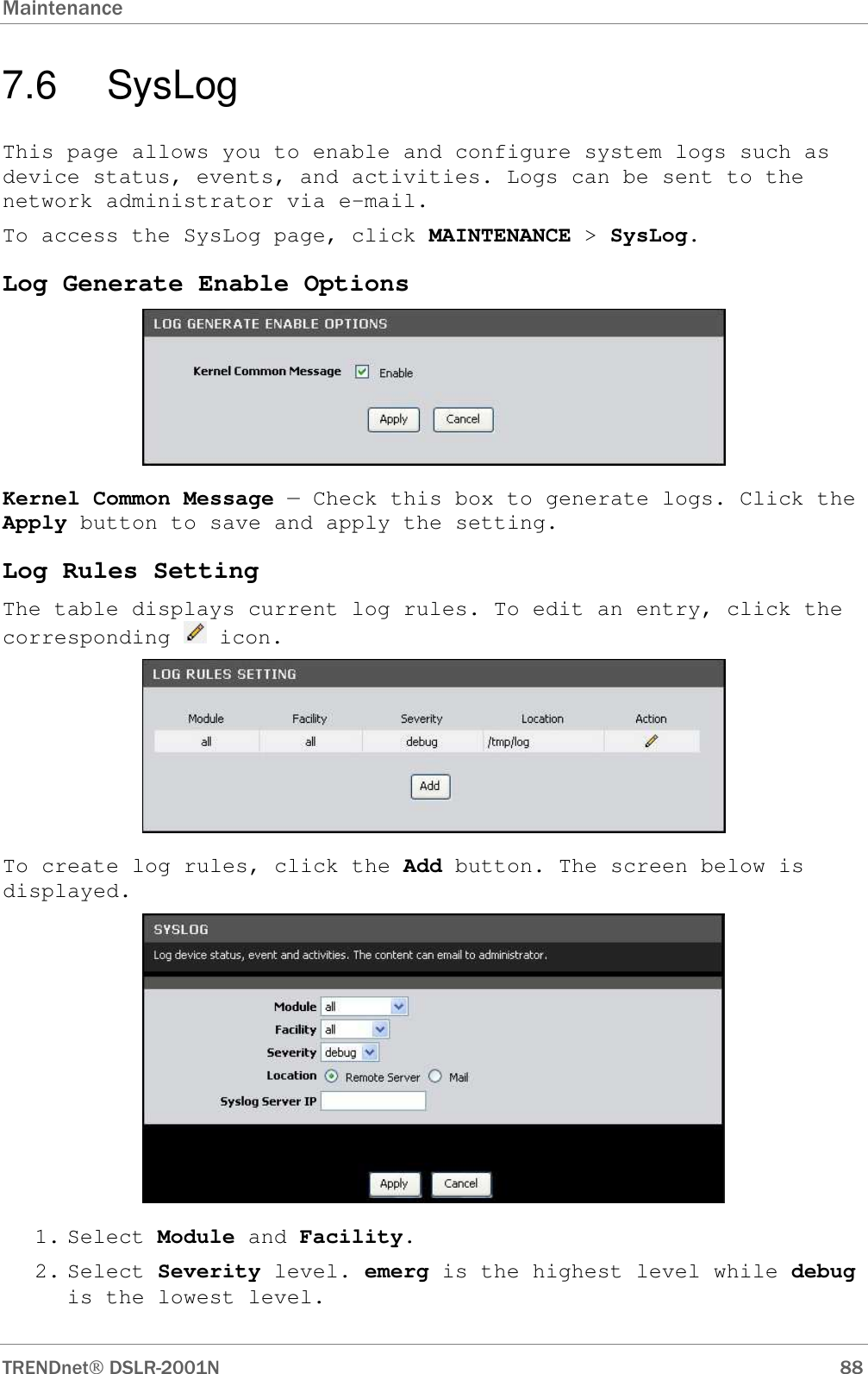 Maintenance      TRENDnet DSLR-2001N        88 7.6  SysLog This page allows you to enable and configure system logs such as device status, events, and activities. Logs can be sent to the network administrator via e-mail. To access the SysLog page, click MAINTENANCE &gt; SysLog. Log Generate Enable Options   Kernel Common Message — Check this box to generate logs. Click the Apply button to save and apply the setting. Log Rules Setting The table displays current log rules. To edit an entry, click the corresponding   icon.  To create log rules, click the Add button. The screen below is displayed.  1. Select Module and Facility. 2. Select Severity level. emerg is the highest level while debug is the lowest level. 