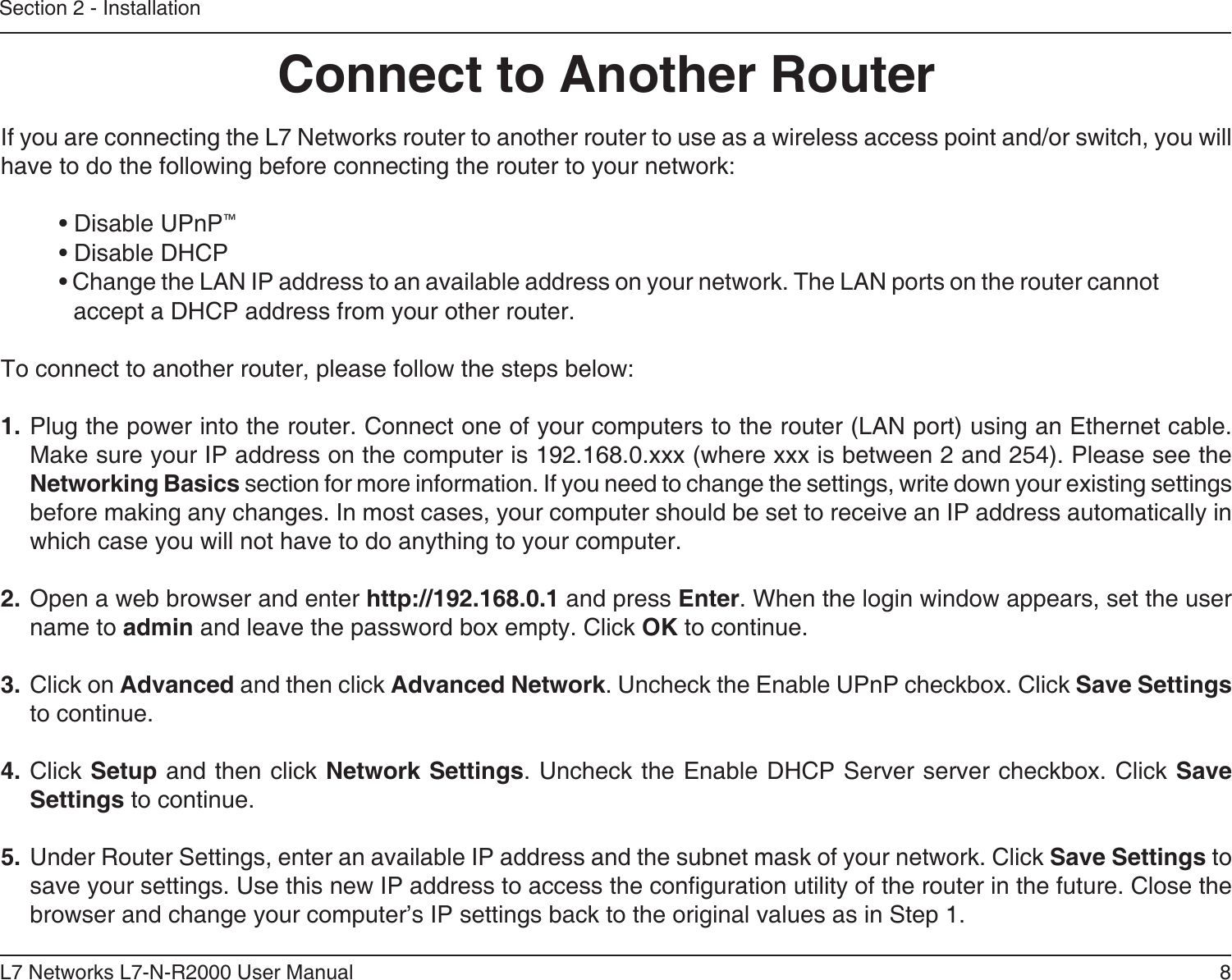 8L7 Networks L7-N-R2000 User ManualSection 2 - InstallationIf you are connecting the L7 Networks router to another router to use as a wireless access point and/or switch, you will have to do the following before connecting the router to your network:• Disable UPnP™• Disable DHCP• Change the LAN IP address to an available address on your network. The LAN ports on the router cannot accept a DHCP address from your other router.To connect to another router, please follow the steps below:1. Plug the power into the router. Connect one of your computers to the router (LAN port) using an Ethernet cable. Make sure your IP address on the computer is 192.168.0.xxx (where xxx is between 2 and 254). Please see the Networking Basics section for more information. If you need to change the settings, write down your existing settings before making any changes. In most cases, your computer should be set to receive an IP address automatically in which case you will not have to do anything to your computer.2. Open a web browser and enter http://192.168.0.1 and press Enter. When the login window appears, set the user name to admin and leave the password box empty. Click OK to continue.3. Click on Advanced and then click Advanced Network. Uncheck the Enable UPnP checkbox. Click Save Settings to continue. 4. Click Setup and then click Network Settings. Uncheck the Enable DHCP Server server checkbox. Click Save Settings to continue.5. Under Router Settings, enter an available IP address and the subnet mask of your network. Click Save Settings to save your settings. Use this new IP address to access the conguration utility of the router in the future. Close the browser and change your computer’s IP settings back to the original values as in Step 1.Connect to Another Router
