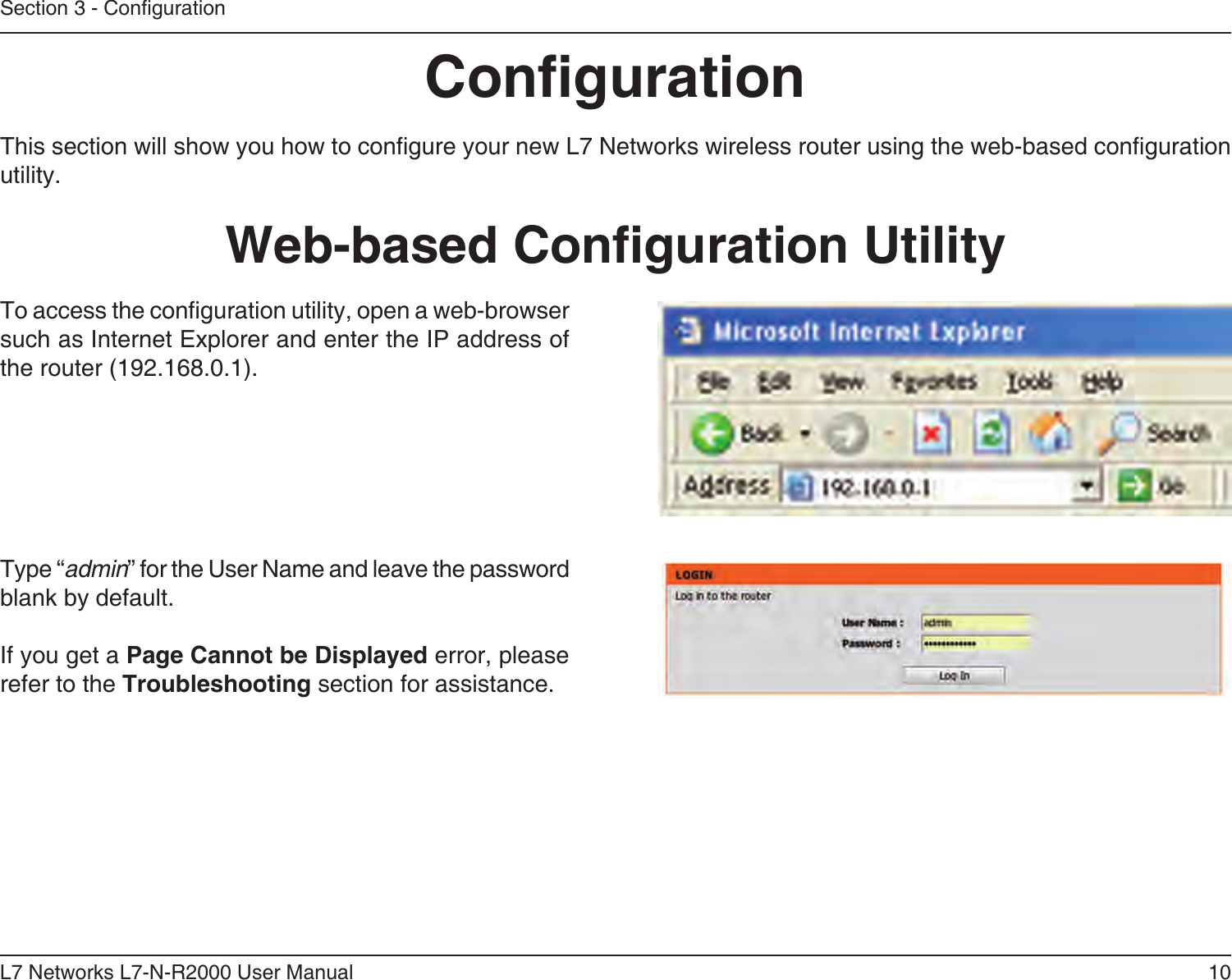 10L7 Networks L7-N-R2000 User ManualSection 3 - CongurationCongurationThis section will show you how to congure your new L7 Networks wireless router using the web-based conguration utility.Web-based Conguration UtilityTo access the conguration utility, open a web-browser such as Internet Explorer and enter the IP address of the router (192.168.0.1).Type “admin” for the User Name and leave the password blank by default.If you get a Page Cannot be Displayed error, please refer to the Troubleshooting section for assistance.