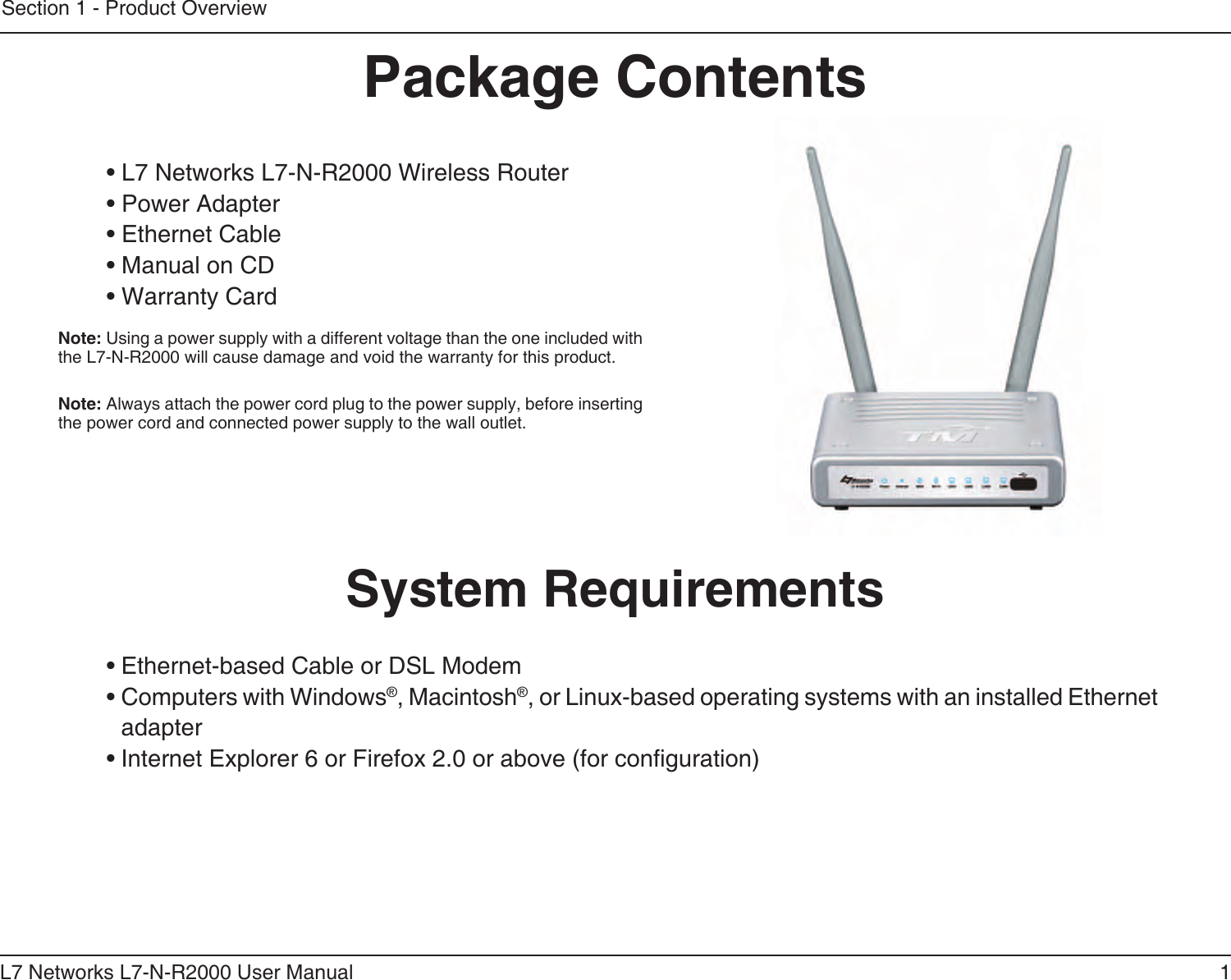 1L7 Networks L7-N-R2000 User ManualSection 1 - Product Overview• L7 Networks L7-N-R2000 Wireless Router• Power Adapter• Ethernet Cable• Manual on CD• Warranty CardSystem Requirements• Ethernet-based Cable or DSL Modem• Computers with Windows®, Macintosh®, or Linux-based operating systems with an installed Ethernet adapter• Internet Explorer 6 or Firefox 2.0 or above (for conguration)Package ContentsNote: Using a power supply with a different voltage than the one included with the L7-N-R2000 will cause damage and void the warranty for this product.Note: Always attach the power cord plug to the power supply, before inserting the power cord and connected power supply to the wall outlet.
