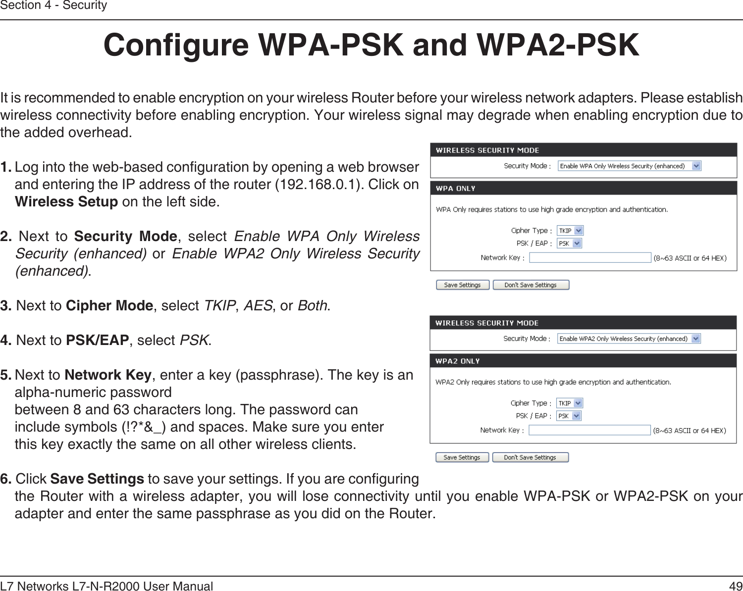 49L7 Networks L7-N-R2000 User ManualSection 4 - SecurityCongure WPA-PSK and WPA2-PSKIt is recommended to enable encryption on your wireless Router before your wireless network adapters. Please establish wireless connectivity before enabling encryption. Your wireless signal may degrade when enabling encryption due to the added overhead.1. Log into the web-based conguration by opening a web browser and entering the IP address of the router (192.168.0.1). Click on Wireless Setup on the left side.2.  Next  to  Security  Mode,  select  Enable  WPA  Only  Wireless Security  (enhanced)  or  Enable  WPA2  Only  Wireless  Security (enhanced).3. Next to Cipher Mode, select TKIP, AES, or Both.4. Next to PSK/EAP, select PSK.5. Next to Network Key, enter a key (passphrase). The key is an alpha-numeric password between 8 and 63 characters long. The password can include symbols (!?*&amp;_) and spaces. Make sure you enter this key exactly the same on all other wireless clients.6. Click Save Settings to save your settings. If you are conguring the Router with a wireless adapter, you will lose connectivity until you enable WPA-PSK or WPA2-PSK on your adapter and enter the same passphrase as you did on the Router.