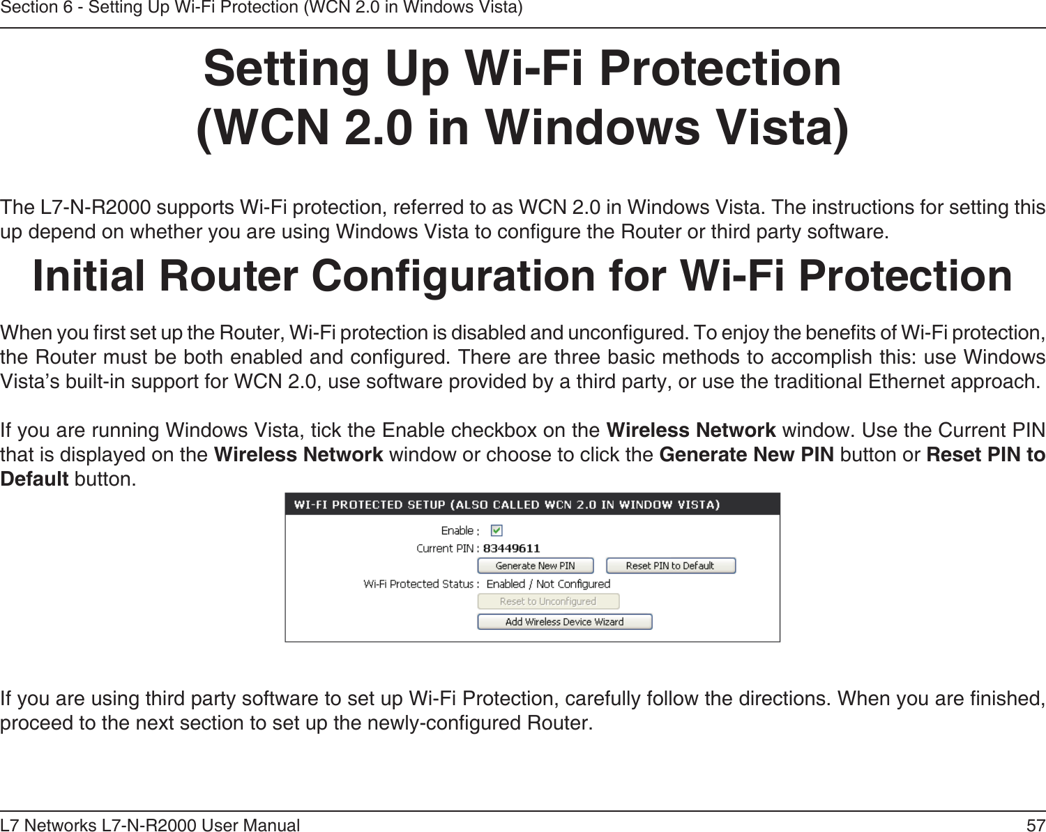57L7 Networks L7-N-R2000 User ManualSection 6 - Setting Up Wi-Fi Protection (WCN 2.0 in Windows Vista)Setting Up Wi-Fi Protection(WCN 2.0 in Windows Vista)The L7-N-R2000 supports Wi-Fi protection, referred to as WCN 2.0 in Windows Vista. The instructions for setting this up depend on whether you are using Windows Vista to congure the Router or third party software.        Initial Router Conguration for Wi-Fi ProtectionWhen you rst set up the Router, Wi-Fi protection is disabled and uncongured. To enjoy the benets of Wi-Fi protection, the Router must be both enabled and congured. There are three basic methods to accomplish this: use Windows Vista’s built-in support for WCN 2.0, use software provided by a third party, or use the traditional Ethernet approach. If you are running Windows Vista, tick the Enable checkbox on the Wireless Network window. Use the Current PIN that is displayed on the Wireless Network window or choose to click the Generate New PIN button or Reset PIN to Default button. If you are using third party software to set up Wi-Fi Protection, carefully follow the directions. When you are nished, proceed to the next section to set up the newly-congured Router. 