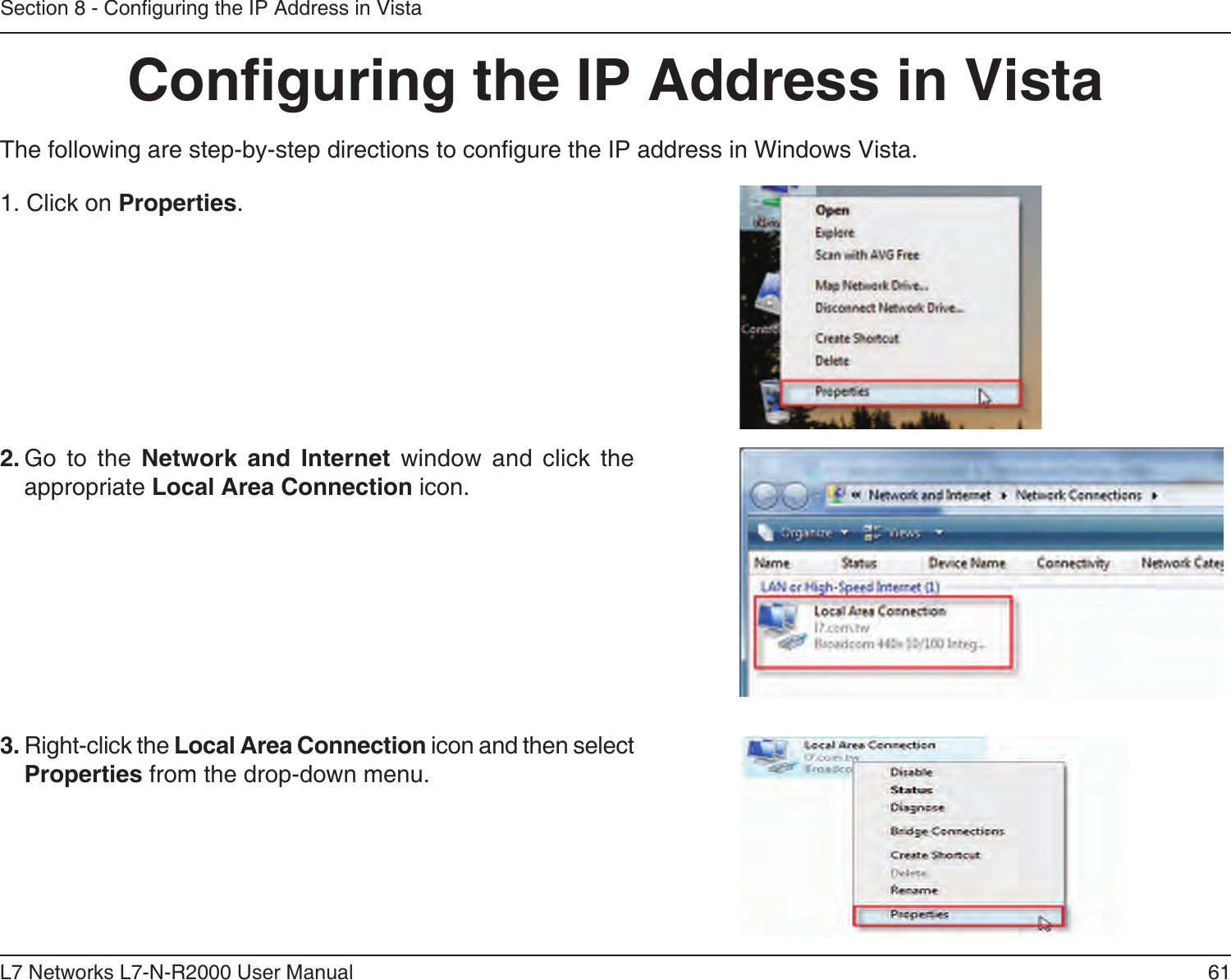 61L7 Networks L7-N-R2000 User ManualSection 8 - Conguring the IP Address in VistaConguring the IP Address in VistaThe following are step-by-step directions to congure the IP address in Windows Vista.    2. Go  to  the  Network  and  Internet  window  and  click  the appropriate Local Area Connection icon. 1. Click on Properties.     3. Right-click the Local Area Connection icon and then select Properties from the drop-down menu. 
