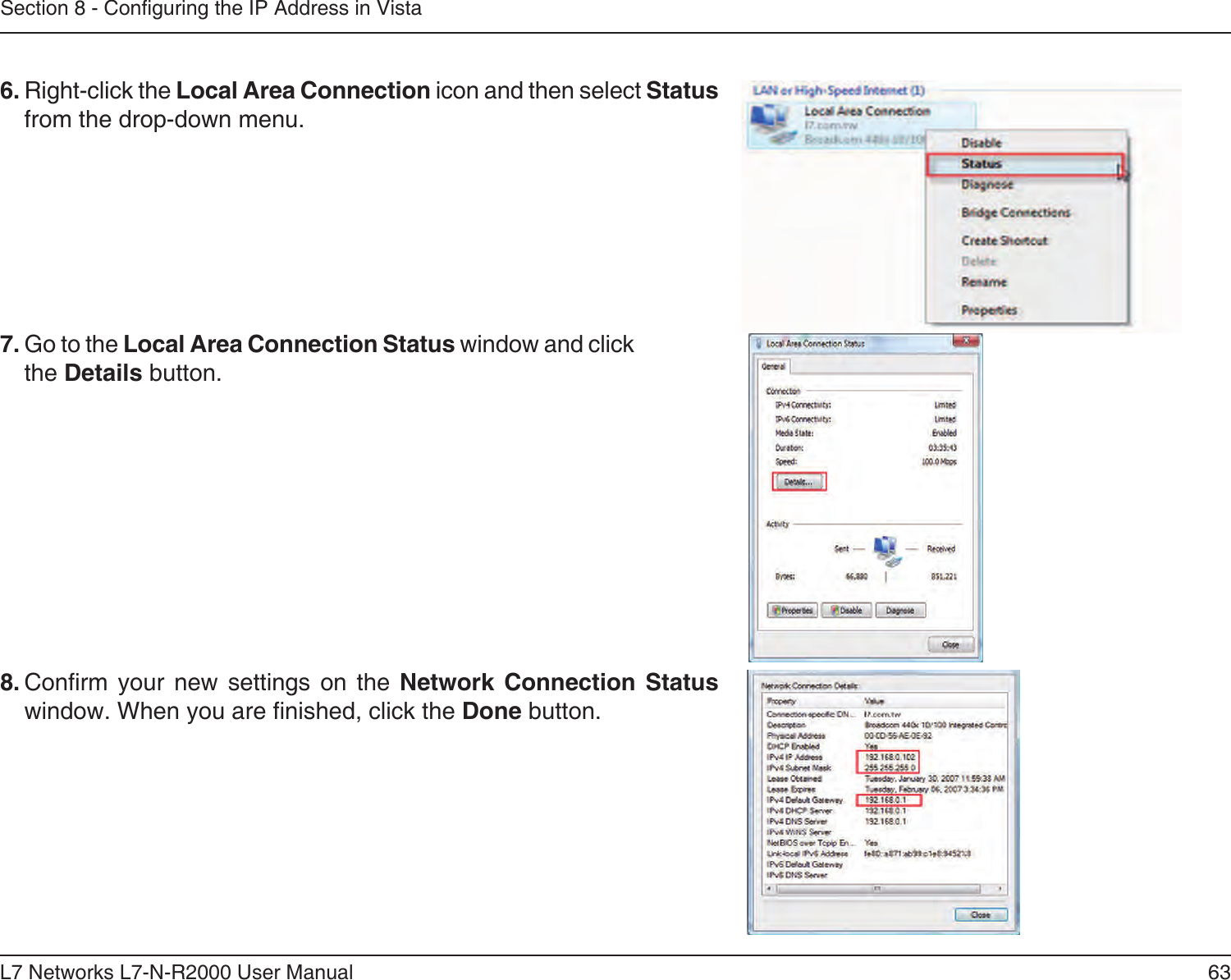 63L7 Networks L7-N-R2000 User ManualSection 8 - Conguring the IP Address in Vista6. Right-click the Local Area Connection icon and then select Status from the drop-down menu. 7. Go to the Local Area Connection Status window and click the Details button. 8. Conrm  your  new  settings  on  the  Network  Connection  Status window. When you are nished, click the Done button. 