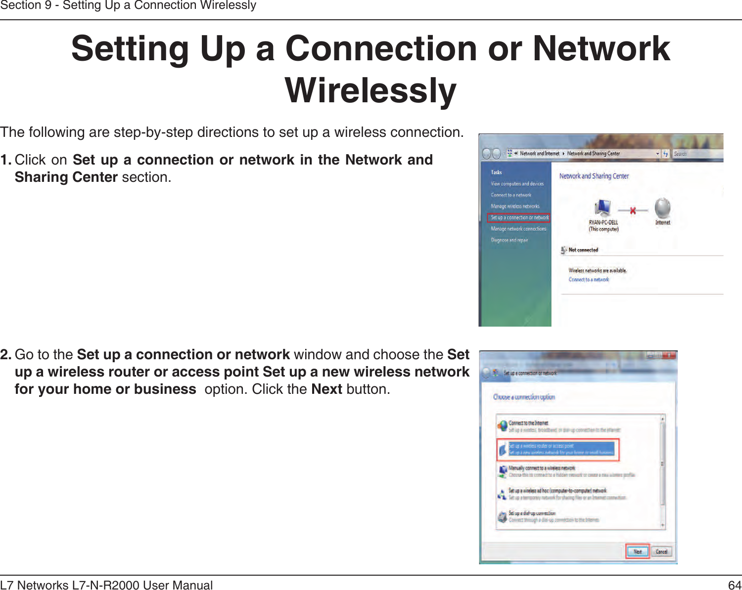 64L7 Networks L7-N-R2000 User ManualSection 9 - Setting Up a Connection WirelesslySetting Up a Connection or Network WirelesslyThe following are step-by-step directions to set up a wireless connection.2. Go to the Set up a connection or network window and choose the Set up a wireless router or access point Set up a new wireless network for your home or business  option. Click the Next button. 1. Click on Set up a connection or network in the Network and Sharing Center section. 