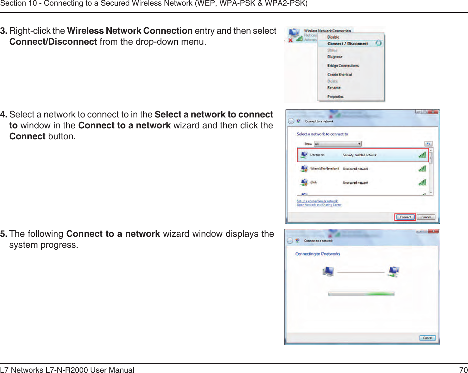 70L7 Networks L7-N-R2000 User ManualSection 10 - Connecting to a Secured Wireless Network (WEP, WPA-PSK &amp; WPA2-PSK)4. Select a network to connect to in the Select a network to connect to window in the Connect to a network wizard and then click the Connect button. 5. The following Connect to a network wizard window displays the system progress. 3. Right-click the Wireless Network Connection entry and then select Connect/Disconnect from the drop-down menu. 
