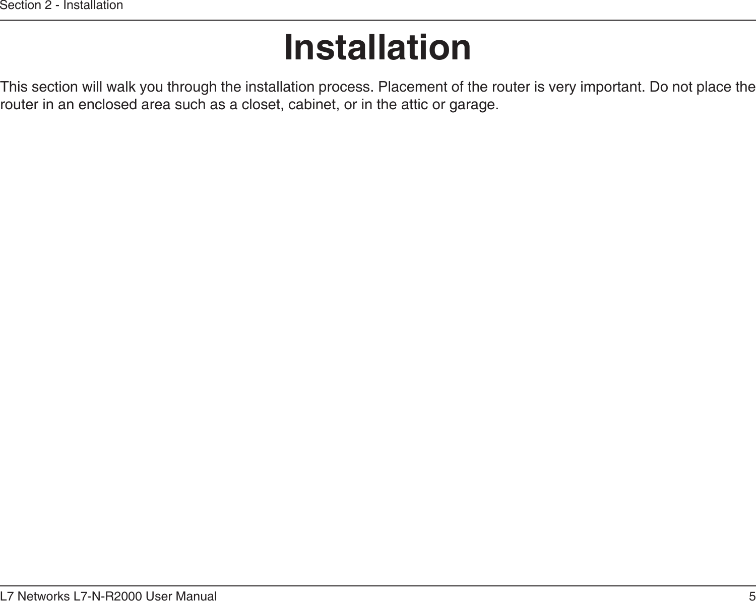 5L7 Networks L7-N-R2000 User ManualSection 2 - InstallationInstallationThis section will walk you through the installation process. Placement of the router is very important. Do not place the router in an enclosed area such as a closet, cabinet, or in the attic or garage. 
