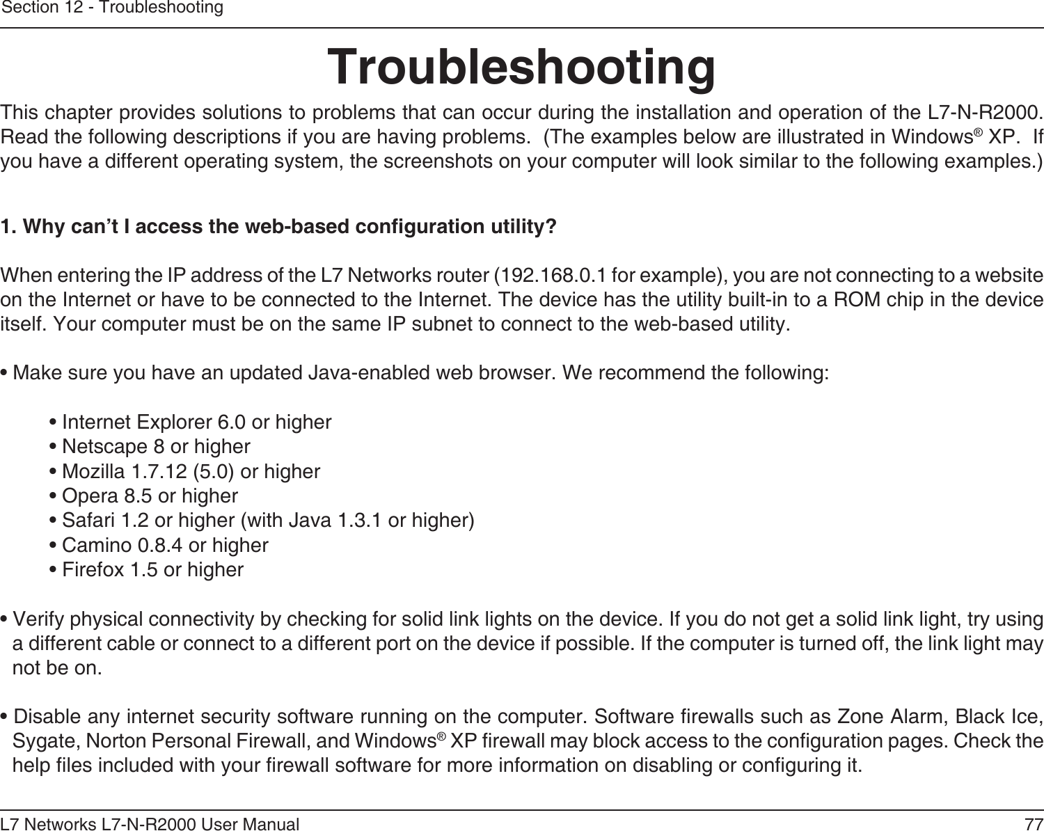 77L7 Networks L7-N-R2000 User ManualSection 12 - TroubleshootingTroubleshootingThis chapter provides solutions to problems that can occur during the installation and operation of the L7-N-R2000.  Read the following descriptions if you are having problems.  (The examples below are illustrated in Windows® XP.  If you have a different operating system, the screenshots on your computer will look similar to the following examples.)1. Why can’t I access the web-based conguration utility?When entering the IP address of the L7 Networks router (192.168.0.1 for example), you are not connecting to a website on the Internet or have to be connected to the Internet. The device has the utility built-in to a ROM chip in the device itself. Your computer must be on the same IP subnet to connect to the web-based utility. • Make sure you have an updated Java-enabled web browser. We recommend the following: • Internet Explorer 6.0 or higher • Netscape 8 or higher • Mozilla 1.7.12 (5.0) or higher • Opera 8.5 or higher • Safari 1.2 or higher (with Java 1.3.1 or higher) • Camino 0.8.4 or higher • Firefox 1.5 or higher • Verify physical connectivity by checking for solid link lights on the device. If you do not get a solid link light, try using a different cable or connect to a different port on the device if possible. If the computer is turned off, the link light may not be on.• Disable any internet security software running on the computer. Software rewalls such as Zone Alarm, Black Ice, Sygate, Norton Personal Firewall, and Windows® XP rewall may block access to the conguration pages. Check the help les included with your rewall software for more information on disabling or conguring it.