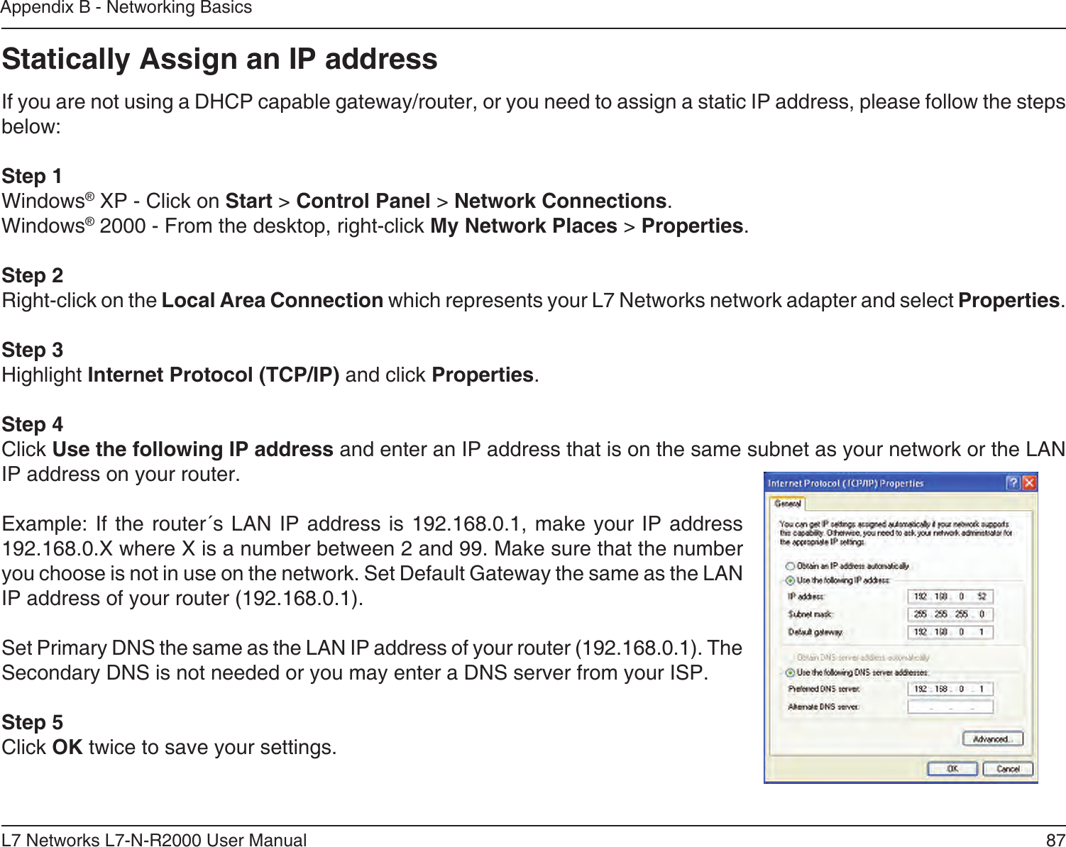 87L7 Networks L7-N-R2000 User ManualAppendix B - Networking BasicsStatically Assign an IP addressIf you are not using a DHCP capable gateway/router, or you need to assign a static IP address, please follow the steps below:Step 1Windows® XP - Click on Start &gt; Control Panel &gt; Network Connections.Windows® 2000 - From the desktop, right-click My Network Places &gt; Properties.Step 2Right-click on the Local Area Connection which represents your L7 Networks network adapter and select Properties.Step 3Highlight Internet Protocol (TCP/IP) and click Properties.Step 4Click Use the following IP address and enter an IP address that is on the same subnet as your network or the LAN IP address on your router. Example: If the router´s  LAN  IP address is  192.168.0.1, make your  IP  address 192.168.0.X where X is a number between 2 and 99. Make sure that the number you choose is not in use on the network. Set Default Gateway the same as the LAN IP address of your router (192.168.0.1). Set Primary DNS the same as the LAN IP address of your router (192.168.0.1). The Secondary DNS is not needed or you may enter a DNS server from your ISP.Step 5Click OK twice to save your settings.