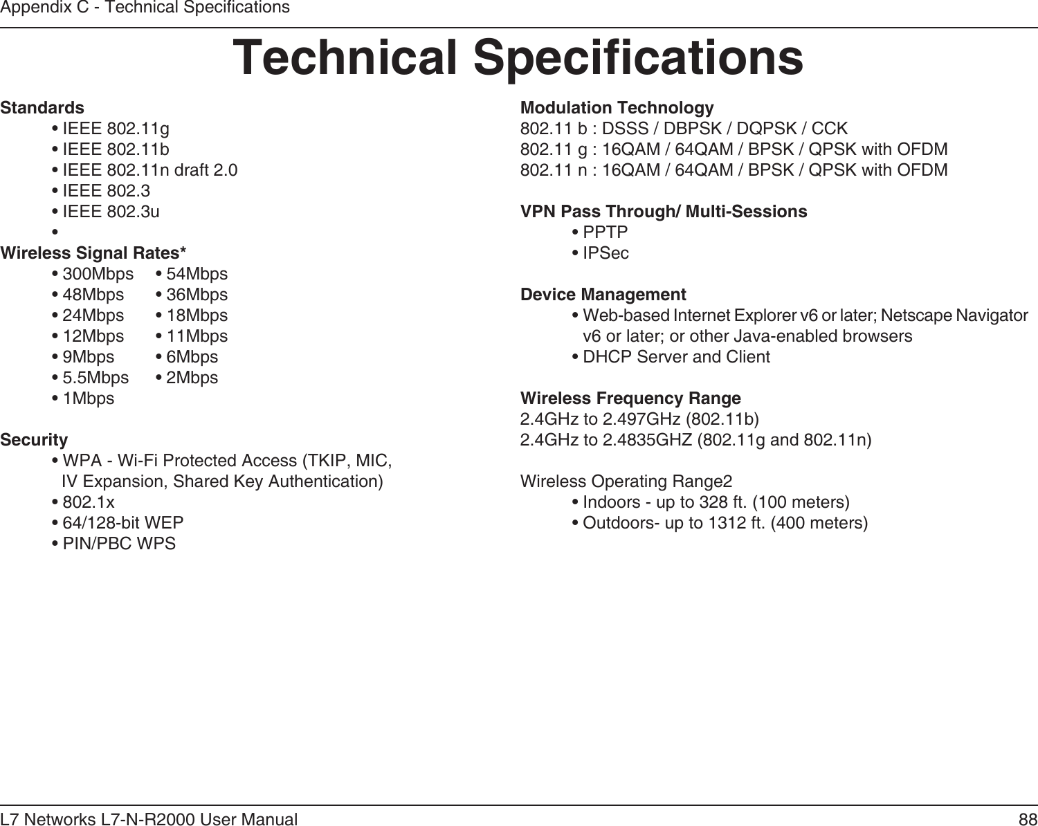88L7 Networks L7-N-R2000 User ManualAppendix C - Technical SpecicationsTechnical SpecicationsStandards  • IEEE 802.11g  • IEEE 802.11b  • IEEE 802.11n draft 2.0  • IEEE 802.3  • IEEE 802.3u  • Wireless Signal Rates*  • 300Mbps  • 54Mbps   • 48Mbps  • 36Mbps  • 24Mbps  • 18Mbps  • 12Mbps  • 11Mbps   • 9Mbps  • 6Mbps   • 5.5Mbps  • 2Mbps   • 1MbpsSecurity  • WPA - Wi-Fi Protected Access (TKIP, MIC,    IV Expansion, Shared Key Authentication)  • 802.1x  • 64/128-bit WEP  • PIN/PBC WPSModulation Technology802.11 b : DSSS / DBPSK / DQPSK / CCK802.11 g : 16QAM / 64QAM / BPSK / QPSK with OFDM 802.11 n : 16QAM / 64QAM / BPSK / QPSK with OFDMVPN Pass Through/ Multi-Sessions  • PPTP   • IPSecDevice Management  •  Web-based Internet Explorer v6 or later; Netscape Navigator v6 or later; or other Java-enabled browsers  • DHCP Server and ClientWireless Frequency Range2.4GHz to 2.497GHz (802.11b)2.4GHz to 2.4835GHZ (802.11g and 802.11n)Wireless Operating Range2  • Indoors - up to 328 ft. (100 meters)  • Outdoors- up to 1312 ft. (400 meters)