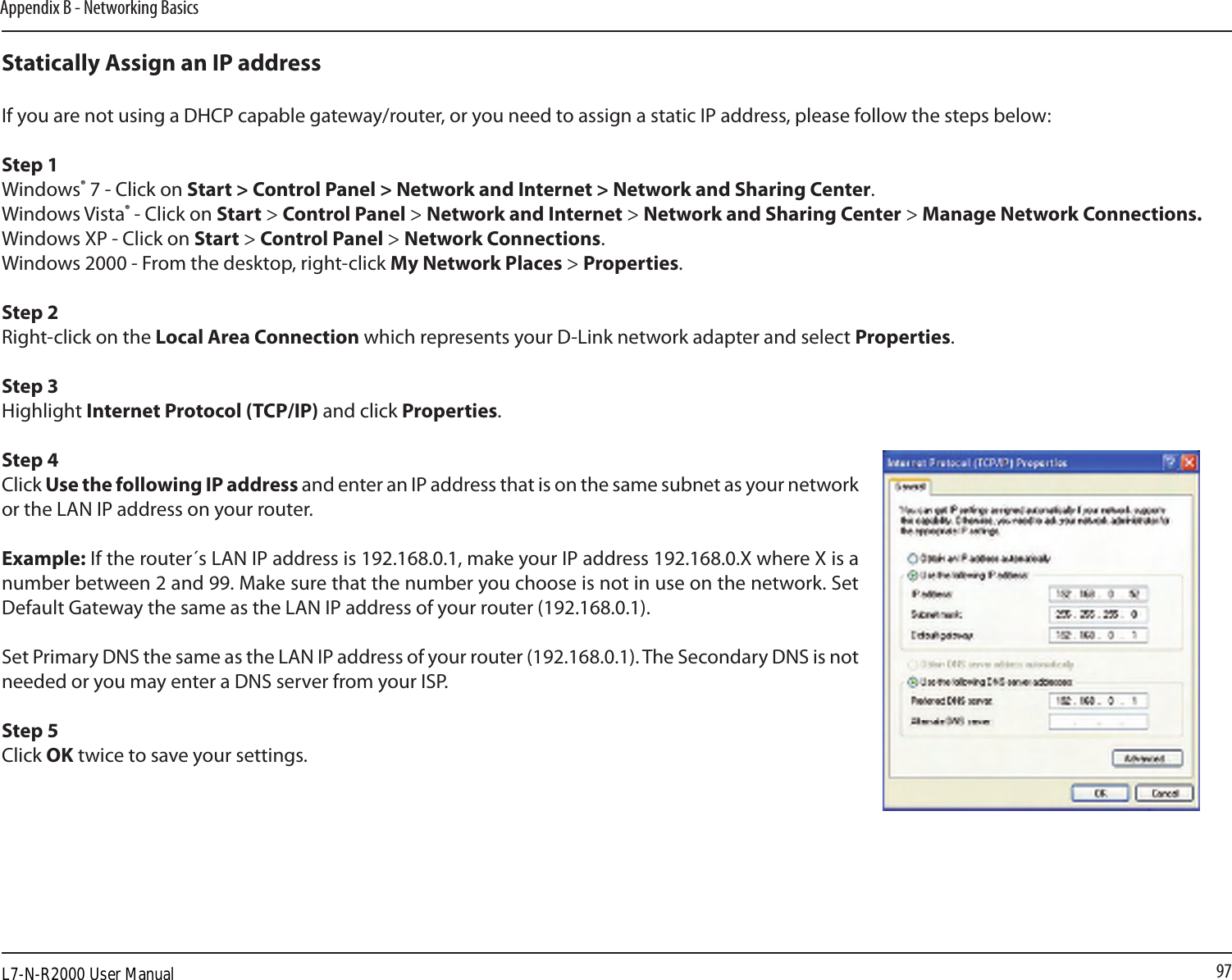 97Appendix B - Networking BasicsStatically Assign an IP addressIf you are not using a DHCP capable gateway/router, or you need to assign a static IP address, please follow the steps below:Step 1Windows® 7 - Click on Start &gt; Control Panel &gt; Network and Internet &gt; Network and Sharing Center.Windows Vista® - Click on Start &gt; Control Panel &gt; Network and Internet &gt; Network and Sharing Center &gt; Manage Network Connections.Windows XP - Click on Start &gt; Control Panel &gt; Network Connections.Windows 2000 - From the desktop, right-click My Network Places &gt; Properties.Step 2Right-click on the Local Area Connection which represents your D-Link network adapter and select Properties.Step 3Highlight Internet Protocol (TCP/IP) and click Properties.Step 4Click Use the following IP address and enter an IP address that is on the same subnet as your network or the LAN IP address on your router. Example: If the router´s LAN IP address is 192.168.0.1, make your IP address 192.168.0.X where X is a number between 2 and 99. Make sure that the number you choose is not in use on the network. Set Default Gateway the same as the LAN IP address of your router (192.168.0.1). Set Primary DNS the same as the LAN IP address of your router (192.168.0.1). The Secondary DNS is not needed or you may enter a DNS server from your ISP.Step 5Click OK twice to save your settings.L7-N-R2000 User Manual