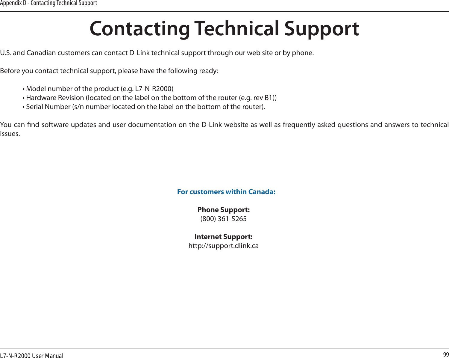 99Appendix D - Contacting Technical SupportContacting Technical SupportU.S. and Canadian customers can contact D-Link technical support through our web site or by phone.Before you contact technical support, please have the following ready:  • Model number of the product (e.g. L7-N-R2000)  • Hardware Revision (located on the label on the bottom of the router (e.g. rev B1))  • Serial Number (s/n number located on the label on the bottom of the router). You can nd software updates and user documentation on the D-Link website as well as frequently asked questions and answers to technical issues. For customers within Canada: Phone Support:(800) 361-5265 Internet Support:http://support.dlink.caL7-N-R2000 User Manual