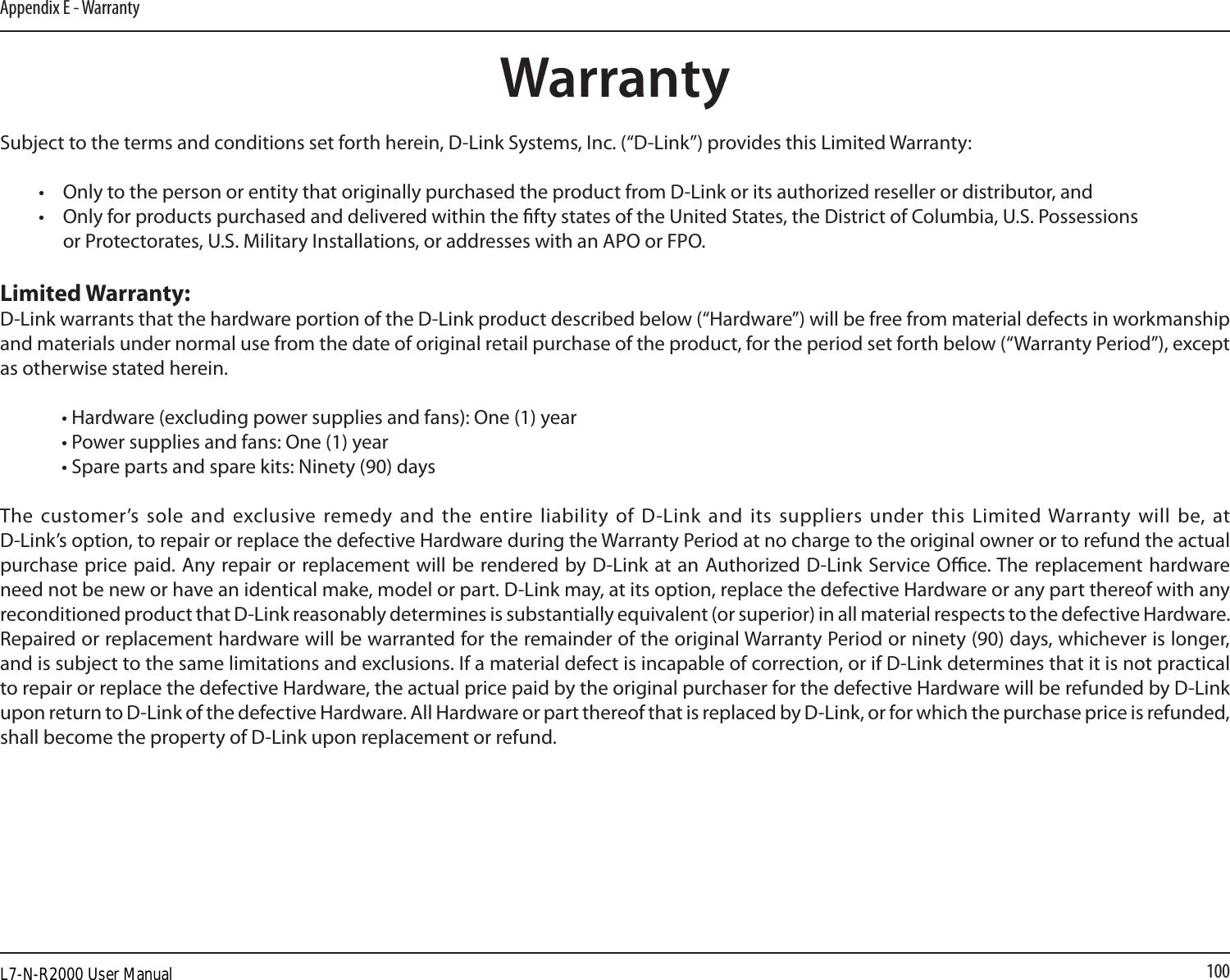 100Appendix E - WarrantyWarrantySubject to the terms and conditions set forth herein, D-Link Systems, Inc. (“D-Link”) provides this Limited Warranty:•  Only to the person or entity that originally purchased the product from D-Link or its authorized reseller or distributor, and•  Only for products purchased and delivered within the fty states of the United States, the District of Columbia, U.S. Possessions       or Protectorates, U.S. Military Installations, or addresses with an APO or FPO.Limited Warranty:D-Link warrants that the hardware portion of the D-Link product described below (“Hardware”) will be free from material defects in workmanship and materials under normal use from the date of original retail purchase of the product, for the period set forth below (“Warranty Period”), except as otherwise stated herein.  • Hardware (excluding power supplies and fans): One (1) year  • Power supplies and fans: One (1) year  • Spare parts and spare kits: Ninety (90) daysThe customer’s sole  and exclusive remedy and  the entire liability  of D-Link  and its suppliers under this  Limited Warranty will  be, at  D-Link’s option, to repair or replace the defective Hardware during the Warranty Period at no charge to the original owner or to refund the actual purchase price paid. Any repair or replacement will be rendered by D-Link at an Authorized D-Link Service Oce. The replacement hardware need not be new or have an identical make, model or part. D-Link may, at its option, replace the defective Hardware or any part thereof with any reconditioned product that D-Link reasonably determines is substantially equivalent (or superior) in all material respects to the defective Hardware. Repaired or replacement hardware will be warranted for the remainder of the original Warranty Period or ninety (90) days, whichever is longer, and is subject to the same limitations and exclusions. If a material defect is incapable of correction, or if D-Link determines that it is not practical to repair or replace the defective Hardware, the actual price paid by the original purchaser for the defective Hardware will be refunded by D-Link upon return to D-Link of the defective Hardware. All Hardware or part thereof that is replaced by D-Link, or for which the purchase price is refunded, shall become the property of D-Link upon replacement or refund.L7-N-R2000 User Manual