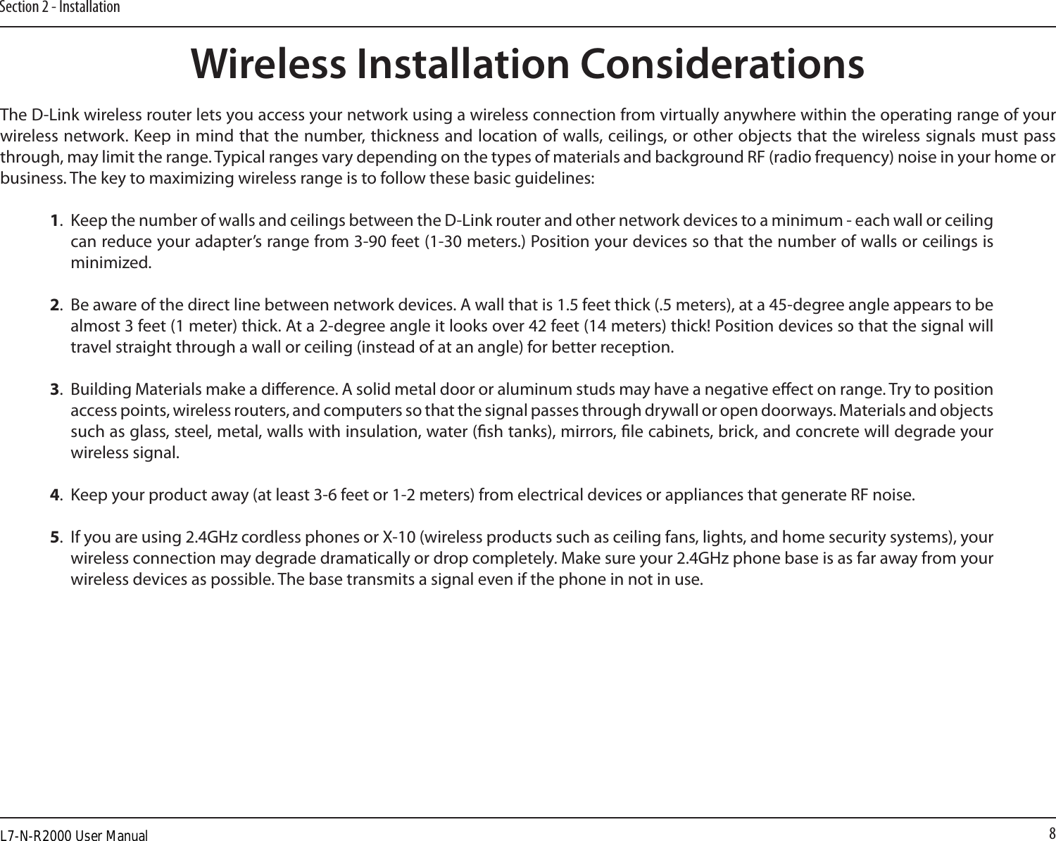 8Section 2 - InstallationWireless Installation ConsiderationsThe D-Link wireless router lets you access your network using a wireless connection from virtually anywhere within the operating range of your wireless network. Keep in mind that the number, thickness and location of walls, ceilings, or other objects that the wireless signals must pass through, may limit the range. Typical ranges vary depending on the types of materials and background RF (radio frequency) noise in your home or business. The key to maximizing wireless range is to follow these basic guidelines:1.  Keep the number of walls and ceilings between the D-Link router and other network devices to a minimum - each wall or ceiling can reduce your adapter’s range from 3-90 feet (1-30 meters.) Position your devices so that the number of walls or ceilings is minimized.2.  Be aware of the direct line between network devices. A wall that is 1.5 feet thick (.5 meters), at a 45-degree angle appears to be almost 3 feet (1 meter) thick. At a 2-degree angle it looks over 42 feet (14 meters) thick! Position devices so that the signal will travel straight through a wall or ceiling (instead of at an angle) for better reception.3.  Building Materials make a dierence. A solid metal door or aluminum studs may have a negative eect on range. Try to position access points, wireless routers, and computers so that the signal passes through drywall or open doorways. Materials and objects such as glass, steel, metal, walls with insulation, water (sh tanks), mirrors, le cabinets, brick, and concrete will degrade your wireless signal.4.  Keep your product away (at least 3-6 feet or 1-2 meters) from electrical devices or appliances that generate RF noise.5.  If you are using 2.4GHz cordless phones or X-10 (wireless products such as ceiling fans, lights, and home security systems), your wireless connection may degrade dramatically or drop completely. Make sure your 2.4GHz phone base is as far away from your wireless devices as possible. The base transmits a signal even if the phone in not in use.L7-N-R2000 User Manual