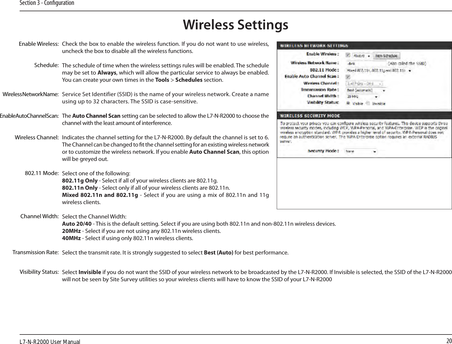 20Section 3 - CongurationCheck the box to enable the wireless function. If you do not want to use wireless, uncheck the box to disable all the wireless functions.The schedule of time when the wireless settings rules will be enabled. The schedule may be set to Always, which will allow the particular service to always be enabled. You can create your own times in the Tools &gt; Schedules section.Service Set Identifier (SSID) is the name of your wireless network. Create a name using up to 32 characters. The SSID is case-sensitive.The Auto Channel Scan setting can be selected to allow the L7-N-R2000 to choose the channel with the least amount of interference.Indicates the channel setting for the L7-N-R2000. By default the channel is set to 6. The Channel can be changed to t the channel setting for an existing wireless network or to customize the wireless network. If you enable Auto Channel Scan, this option will be greyed out.Select one of the following:802.11g Only - Select if all of your wireless clients are 802.11g.802.11n Only - Select only if all of your wireless clients are 802.11n.Mixed 802.11n and 802.11g -  Select if  you are  using a mix  of  802.11n and 11g wireless clients.Select the Channel Width:Auto 20/40 - This is the default setting. Select if you are using both 802.11n and non-802.11n wireless devices.20MHz - Select if you are not using any 802.11n wireless clients.40MHz - Select if using only 802.11n wireless clients.Select the transmit rate. It is strongly suggested to select Best (Auto) for best performance.Select Invisible if you do not want the SSID of your wireless network to be broadcasted by the L7-N-R2000. If Invisible is selected, the SSID of the L7-N-R2000 will not be seen by Site Survey utilities so your wireless clients will have to know the SSID of your L7-N-R2000Enable Wireless:Enable Auto Channel Scan:Wireless SettingsWireless Network Name:Wireless Channel:802.11 Mode:Channel Width:Transmission Rate:Visibility Status:Schedule:L7-N-R2000 User Manual