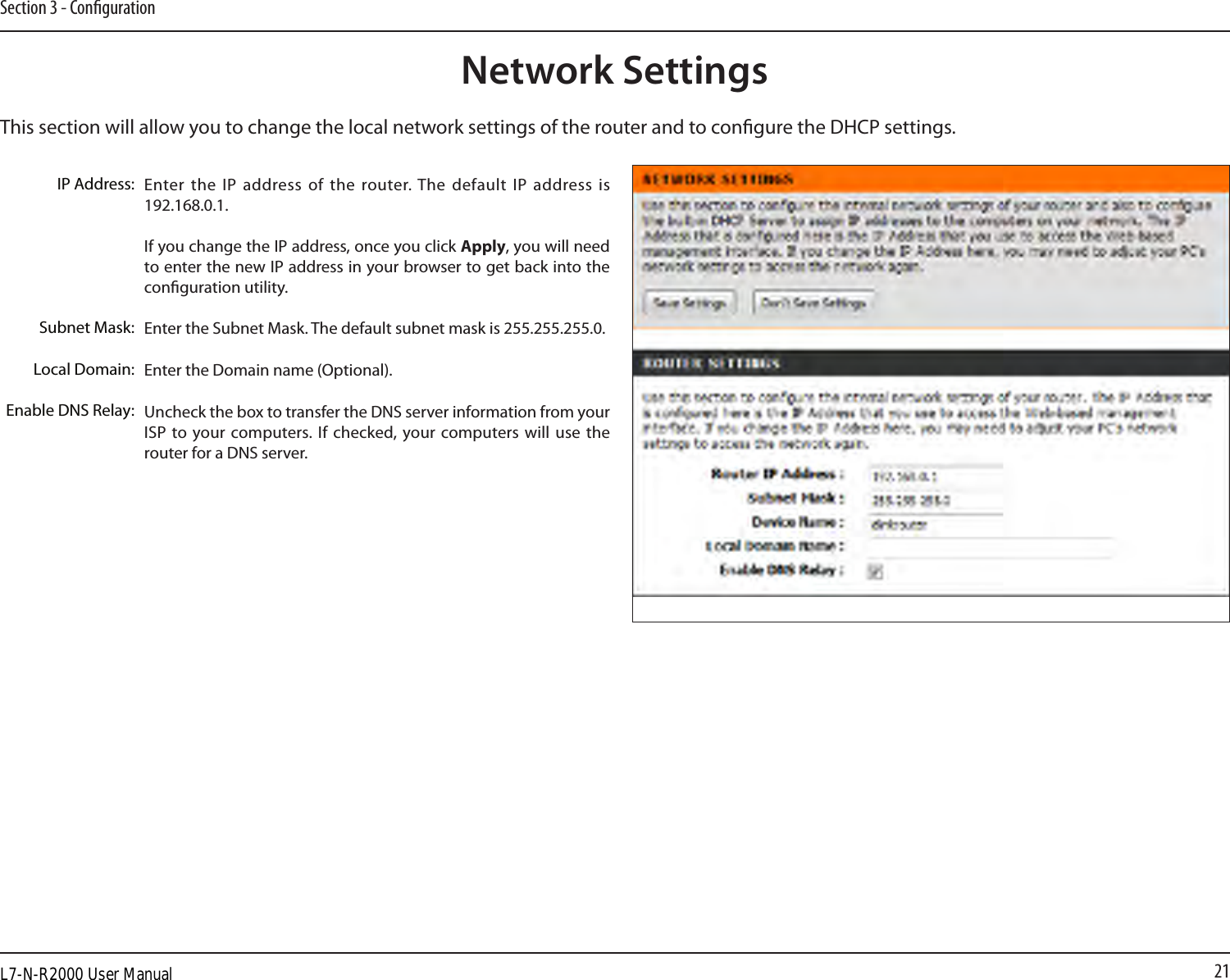 21Section 3 - CongurationThis section will allow you to change the local network settings of the router and to congure the DHCP settings.Network SettingsEnter the IP address  of the router. The default IP  address is 192.168.0.1.If you change the IP address, once you click Apply, you will need to enter the new IP address in your browser to get back into the conguration utility.Enter the Subnet Mask. The default subnet mask is 255.255.255.0.Enter the Domain name (Optional).Uncheck the box to transfer the DNS server information from your ISP to  your computers. If  checked, your computers will  use the router for a DNS server.IP Address:Subnet Mask:Local Domain:Enable DNS Relay:L7-N-R2000 User Manual