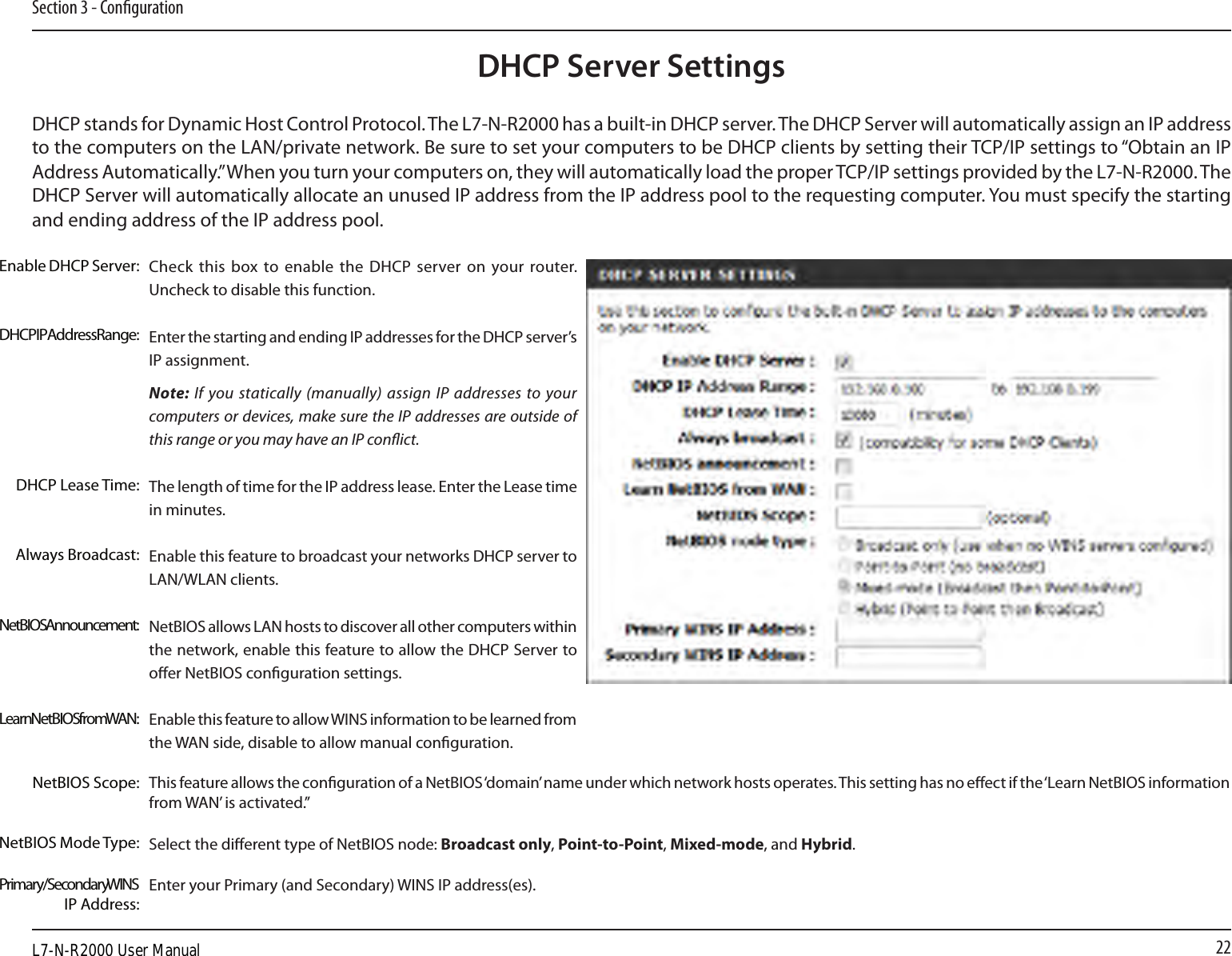 22Section 3 - CongurationDHCP Server SettingsDHCP stands for Dynamic Host Control Protocol. The L7-N-R2000 has a built-in DHCP server. The DHCP Server will automatically assign an IP address to the computers on the LAN/private network. Be sure to set your computers to be DHCP clients by setting their TCP/IP settings to “Obtain an IP Address Automatically.” When you turn your computers on, they will automatically load the proper TCP/IP settings provided by the L7-N-R2000. The DHCP Server will automatically allocate an unused IP address from the IP address pool to the requesting computer. You must specify the starting and ending address of the IP address pool.Check this  box to  enable the DHCP  server on  your router. Uncheck to disable this function.Enter the starting and ending IP addresses for the DHCP server’s IP assignment.Note: If you statically (manually) assign IP addresses to your computers or devices, make sure the IP addresses are outside of this range or you may have an IP conict. The length of time for the IP address lease. Enter the Lease time in minutes.Enable this feature to broadcast your networks DHCP server to LAN/WLAN clients.NetBIOS allows LAN hosts to discover all other computers within the network, enable this feature to allow the DHCP Server to oer NetBIOS conguration settings.Enable this feature to allow WINS information to be learned from the WAN side, disable to allow manual conguration.This feature allows the conguration of a NetBIOS ‘domain’ name under which network hosts operates. This setting has no eect if the ‘Learn NetBIOS information from WAN’ is activated.”Select the dierent type of NetBIOS node: Broadcast only, Point-to-Point, Mixed-mode, and Hybrid.Enter your Primary (and Secondary) WINS IP address(es).Enable DHCP Server:DHCP IP Address Range:DHCP Lease Time:Always Broadcast:NetBIOS Announcement:Learn NetBIOS from WAN:NetBIOS Scope:NetBIOS Mode Type:Primary/Secondary WINS IP Address:L7-N-R2000 User Manual