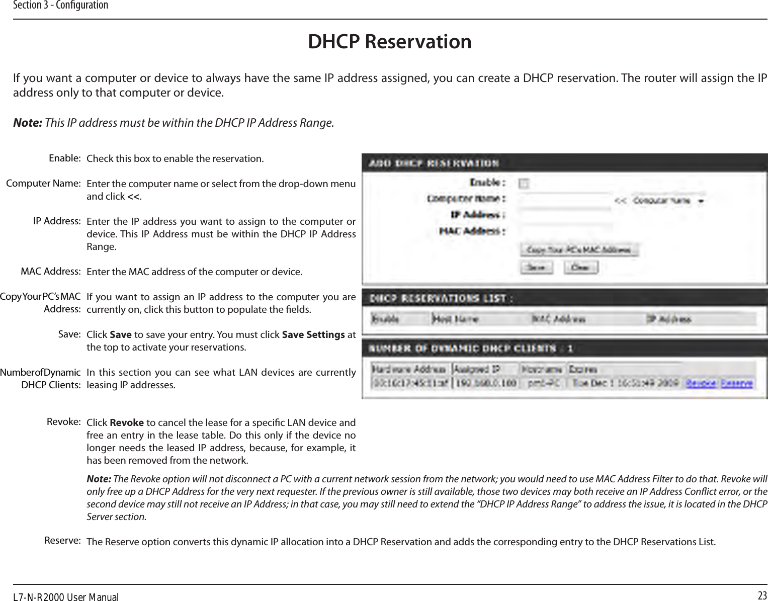 23Section 3 - CongurationDHCP ReservationIf you want a computer or device to always have the same IP address assigned, you can create a DHCP reservation. The router will assign the IP address only to that computer or device. Note: This IP address must be within the DHCP IP Address Range.Check this box to enable the reservation.Enter the computer name or select from the drop-down menu and click &lt;&lt;.Enter the IP address  you want to assign to the  computer or device. This  IP Address must be  within the DHCP  IP  Address Range.Enter the MAC address of the computer or device.If you want to assign  an IP  address to the computer you are currently on, click this button to populate the elds. Click Save to save your entry. You must click Save Settings at the top to activate your reservations. In this section you can see what  LAN  devices are currently leasing IP addresses.Click Revoke to cancel the lease for a specic LAN device and free an entry in the lease table. Do this only if the device no longer needs  the  leased IP address, because, for example, it has been removed from the network.Note: The Revoke option will not disconnect a PC with a current network session from the network; you would need to use MAC Address Filter to do that. Revoke will only free up a DHCP Address for the very next requester. If the previous owner is still available, those two devices may both receive an IP Address Conict error, or the second device may still not receive an IP Address; in that case, you may still need to extend the “DHCP IP Address Range” to address the issue, it is located in the DHCP Server section.  The Reserve option converts this dynamic IP allocation into a DHCP Reservation and adds the corresponding entry to the DHCP Reservations List.Enable:Computer Name:IP Address:MAC Address:Copy Your PC’s MAC Address:Save:Number of Dynamic DHCP Clients:Revoke:Reserve:L7-N-R2000 User Manual