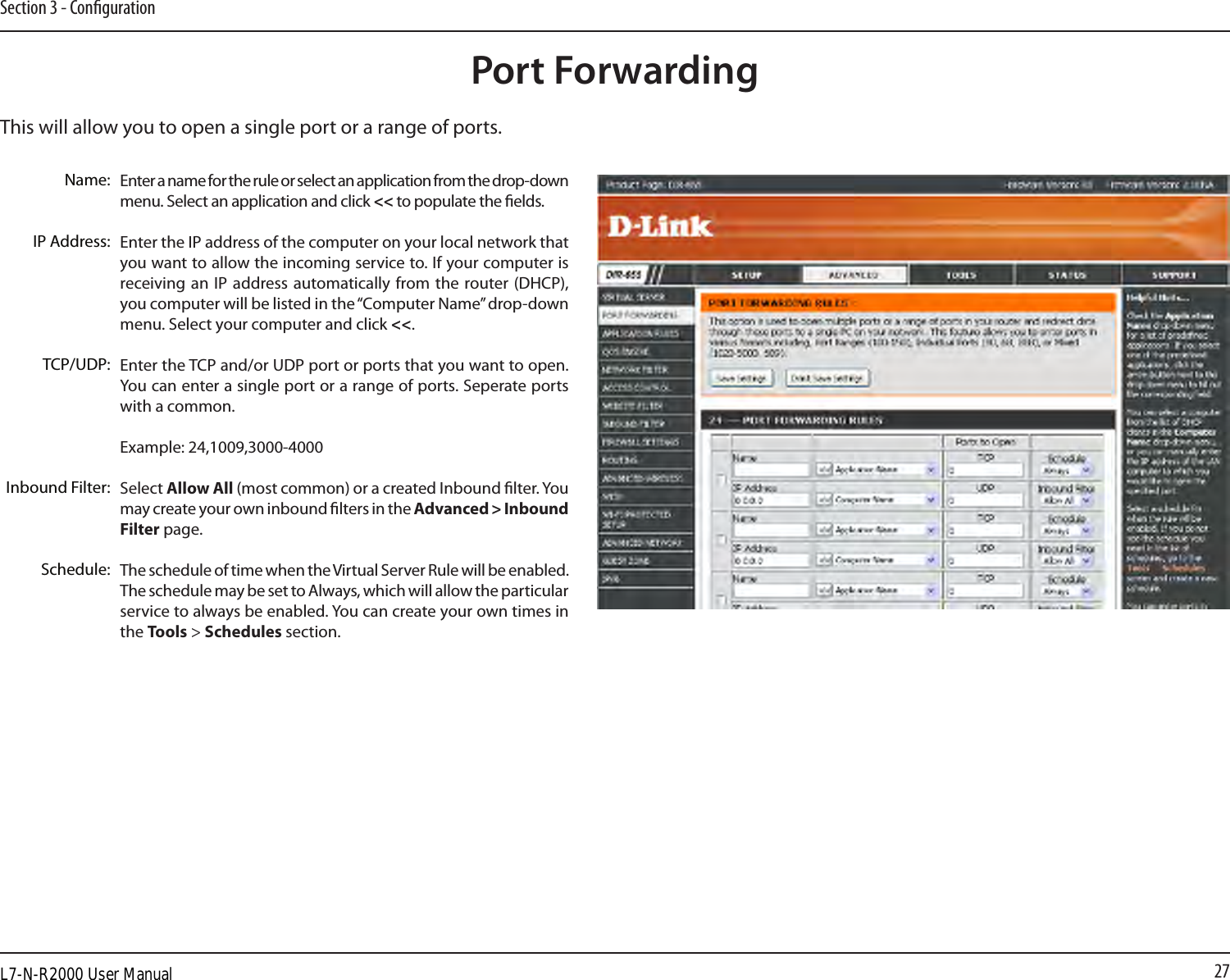 27Section 3 - CongurationThis will allow you to open a single port or a range of ports.Port ForwardingEnter a name for the rule or select an application from the drop-down menu. Select an application and click &lt;&lt; to populate the elds.Enter the IP address of the computer on your local network that you want to allow the incoming service to. If your computer is receiving an IP  address automatically from the  router (DHCP), you computer will be listed in the “Computer Name” drop-down menu. Select your computer and click &lt;&lt;. Enter the TCP and/or UDP port or ports that you want to open. You can enter a single port or a range of ports. Seperate ports with a common.Example: 24,1009,3000-4000Select Allow All (most common) or a created Inbound lter. You may create your own inbound lters in the Advanced &gt; Inbound Filter page.The schedule of time when the Virtual Server Rule will be enabled. The schedule may be set to Always, which will allow the particular service to always be enabled. You can create your own times in the Tools &gt; Schedules section.Name:IP Address:TCP/UDP:Inbound Filter:Schedule:L7-N-R2000 User Manual