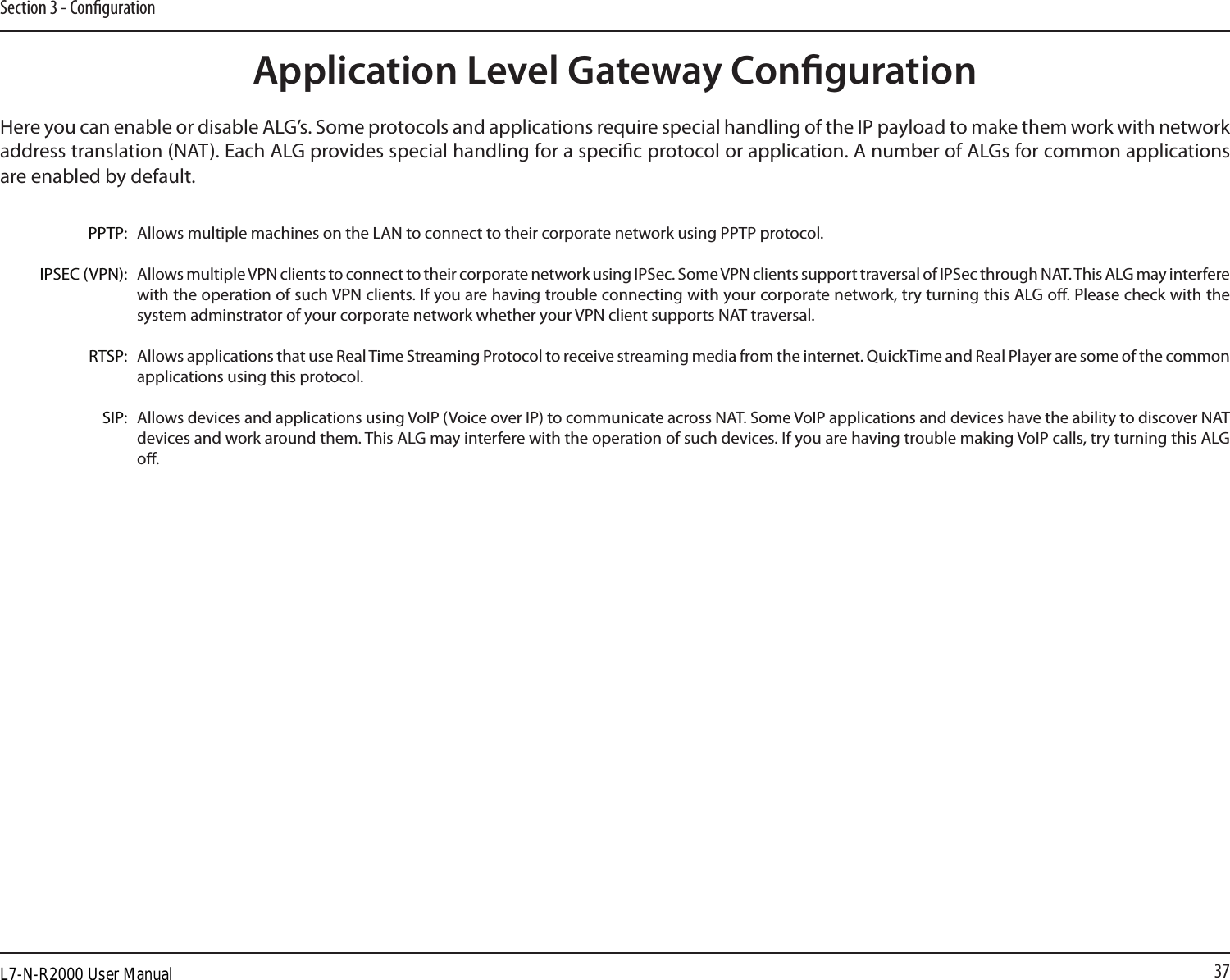 37Section 3 - CongurationApplication Level Gateway CongurationHere you can enable or disable ALG’s. Some protocols and applications require special handling of the IP payload to make them work with network address translation (NAT). Each ALG provides special handling for a specic protocol or application. A number of ALGs for common applications are enabled by default.Allows multiple machines on the LAN to connect to their corporate network using PPTP protocol. Allows multiple VPN clients to connect to their corporate network using IPSec. Some VPN clients support traversal of IPSec through NAT. This ALG may interfere with the operation of such VPN clients. If you are having trouble connecting with your corporate network, try turning this ALG o. Please check with the system adminstrator of your corporate network whether your VPN client supports NAT traversal.Allows applications that use Real Time Streaming Protocol to receive streaming media from the internet. QuickTime and Real Player are some of the common applications using this protocol. Allows devices and applications using VoIP (Voice over IP) to communicate across NAT. Some VoIP applications and devices have the ability to discover NAT devices and work around them. This ALG may interfere with the operation of such devices. If you are having trouble making VoIP calls, try turning this ALG o. PPTP:IPSEC (VPN):RTSP:SIP:L7-N-R2000 User Manual