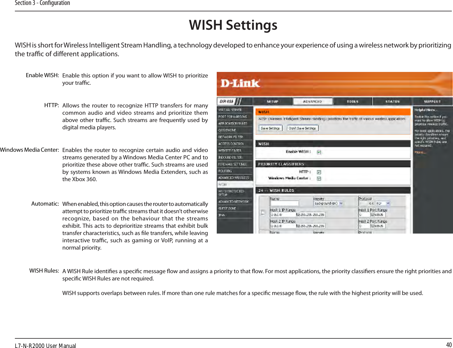 40Section 3 - CongurationWISH is short for Wireless Intelligent Stream Handling, a technology developed to enhance your experience of using a wireless network by prioritizing the trac of dierent applications. Enable this option if you want to allow WISH to prioritize your trac. Enable WISH:Allows the router to recognize HTTP  transfers for many common audio  and video streams and prioritize them above other trac. Such streams are frequently used  by digital media players. HTTP:Enables the  router to recognize certain audio and  video streams generated by a Windows Media Center PC and to prioritize these above other trac. Such streams are used by systems known as Windows Media Extenders, such as the Xbox 360. Windows Media Center:When enabled, this option causes the router to automatically attempt to prioritize trac streams that it doesn’t otherwise recognize, based on  the  behaviour that  the  streams exhibit. This acts to deprioritize streams that exhibit bulk transfer characteristics, such as le transfers, while leaving interactive trac, such  as gaming or VoIP,  running  at a normal priority.Automatic:WISH Rules: A WISH Rule identies a specic message ow and assigns a priority to that ow. For most applications, the priority classiers ensure the right priorities and specic WISH Rules are not required. WISH supports overlaps between rules. If more than one rule matches for a specic message ow, the rule with the highest priority will be used. WISH SettingsL7-N-R2000 User Manual