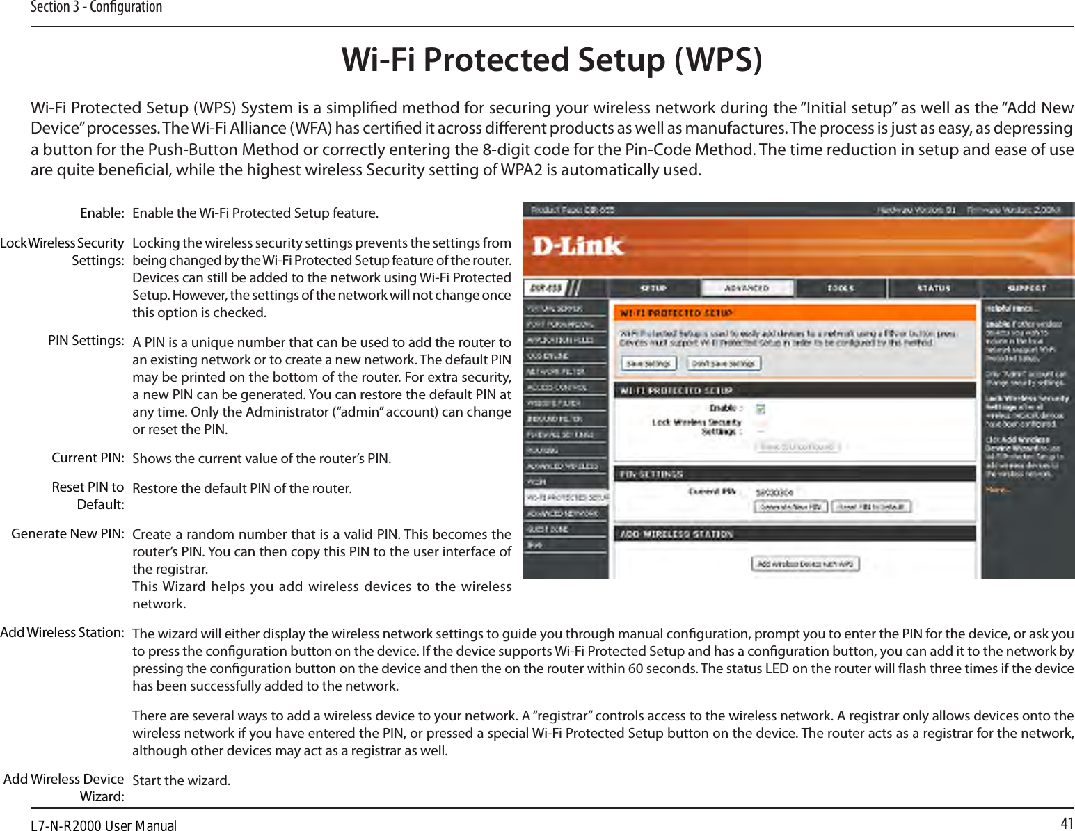 41Section 3 - CongurationWi-Fi Protected Setup (WPS)Enable the Wi-Fi Protected Setup feature. Locking the wireless security settings prevents the settings from being changed by the Wi-Fi Protected Setup feature of the router. Devices can still be added to the network using Wi-Fi Protected Setup. However, the settings of the network will not change once this option is checked.A PIN is a unique number that can be used to add the router to an existing network or to create a new network. The default PIN may be printed on the bottom of the router. For extra security, a new PIN can be generated. You can restore the default PIN at any time. Only the Administrator (“admin” account) can change or reset the PIN. Shows the current value of the router’s PIN. Restore the default PIN of the router. Create a random number that is a valid PIN. This becomes the router’s PIN. You can then copy this PIN to the user interface of the registrar.This Wizard helps you  add wireless devices to  the wireless network.The wizard will either display the wireless network settings to guide you through manual conguration, prompt you to enter the PIN for the device, or ask you to press the conguration button on the device. If the device supports Wi-Fi Protected Setup and has a conguration button, you can add it to the network by pressing the conguration button on the device and then the on the router within 60 seconds. The status LED on the router will ash three times if the device has been successfully added to the network.There are several ways to add a wireless device to your network. A “registrar” controls access to the wireless network. A registrar only allows devices onto the wireless network if you have entered the PIN, or pressed a special Wi-Fi Protected Setup button on the device. The router acts as a registrar for the network, although other devices may act as a registrar as well.Start the wizard.Enable:Lock Wireless Security Settings:PIN Settings:Current PIN:Reset PIN to Default:Generate New PIN:Add Wireless Station:Add Wireless Device Wizard:Wi-Fi Protected Setup (WPS) System is a simplied method for securing your wireless network during the “Initial setup” as well as the “Add New Device” processes. The Wi-Fi Alliance (WFA) has certied it across dierent products as well as manufactures. The process is just as easy, as depressing a button for the Push-Button Method or correctly entering the 8-digit code for the Pin-Code Method. The time reduction in setup and ease of use are quite benecial, while the highest wireless Security setting of WPA2 is automatically used.L7-N-R2000 User Manual