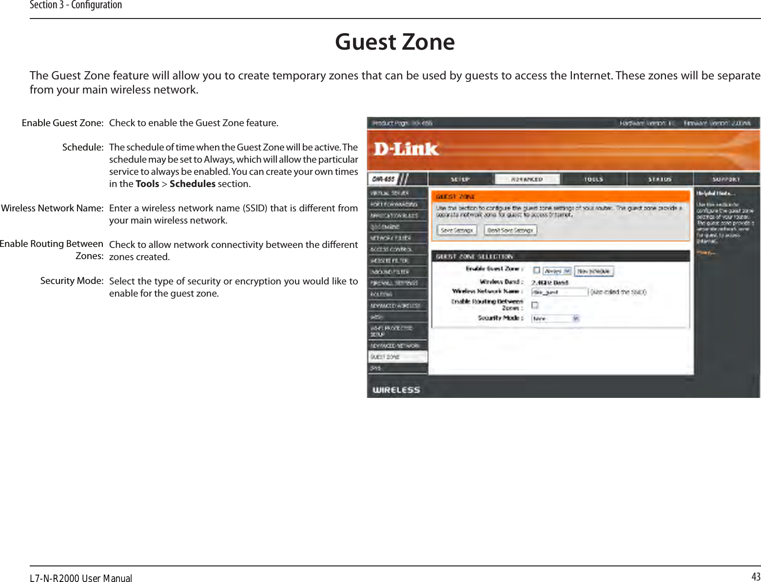 43Section 3 - CongurationGuest ZoneCheck to enable the Guest Zone feature. The schedule of time when the Guest Zone will be active. The schedule may be set to Always, which will allow the particular service to always be enabled. You can create your own times in the Tools &gt; Schedules section.Enter a wireless network name (SSID) that is dierent from your main wireless network.Check to allow network connectivity between the dierent zones created. Select the type of security or encryption you would like to enable for the guest zone.  Enable Guest Zone:Schedule:Wireless Network Name:Enable Routing Between Zones:Security Mode:The Guest Zone feature will allow you to create temporary zones that can be used by guests to access the Internet. These zones will be separate from your main wireless network. L7-N-R2000 User Manual