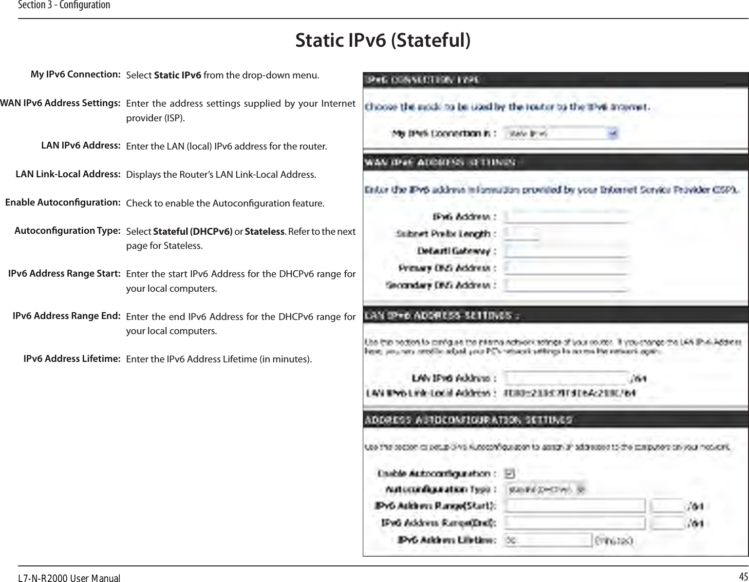 45Section 3 - CongurationStatic IPv6 (Stateful)Select Static IPv6 from the drop-down menu.Enter the address settings  supplied by your Internet provider (ISP). Enter the LAN (local) IPv6 address for the router. Displays the Router’s LAN Link-Local Address.Check to enable the Autoconguration feature.Select Stateful (DHCPv6) or Stateless. Refer to the next page for Stateless.Enter the start IPv6 Address for the DHCPv6 range for your local computers.Enter the end IPv6 Address for the DHCPv6 range for your local computers.Enter the IPv6 Address Lifetime (in minutes).My IPv6 Connection:WAN IPv6 Address Settings:LAN IPv6 Address:LAN Link-Local Address:Enable Autoconguration:Autoconguration Type:IPv6 Address Range Start:IPv6 Address Range End:IPv6 Address Lifetime:L7-N-R2000 User Manual
