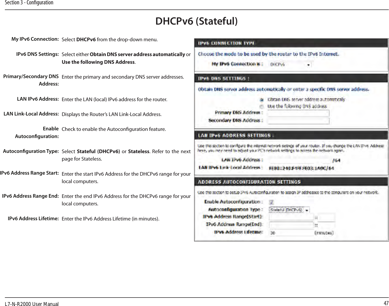 47Section 3 - CongurationDHCPv6 (Stateful)Select DHCPv6 from the drop-down menu.Select either Obtain DNS server address automatically or Use the following DNS Address.Enter the primary and secondary DNS server addresses. Enter the LAN (local) IPv6 address for the router. Displays the Router’s LAN Link-Local Address.Check to enable the Autoconguration feature.Select  Stateful (DHCPv6)  or Stateless. Refer to the next page for Stateless.Enter the start IPv6 Address for the DHCPv6 range for your local computers.Enter the end IPv6 Address for the DHCPv6 range for your local computers.Enter the IPv6 Address Lifetime (in minutes).My IPv6 Connection:IPv6 DNS Settings:Primary/Secondary DNS Address:LAN IPv6 Address:LAN Link-Local Address:Enable Autoconguration:Autoconguration Type:IPv6 Address Range Start:IPv6 Address Range End:IPv6 Address Lifetime:L7-N-R2000 User Manual