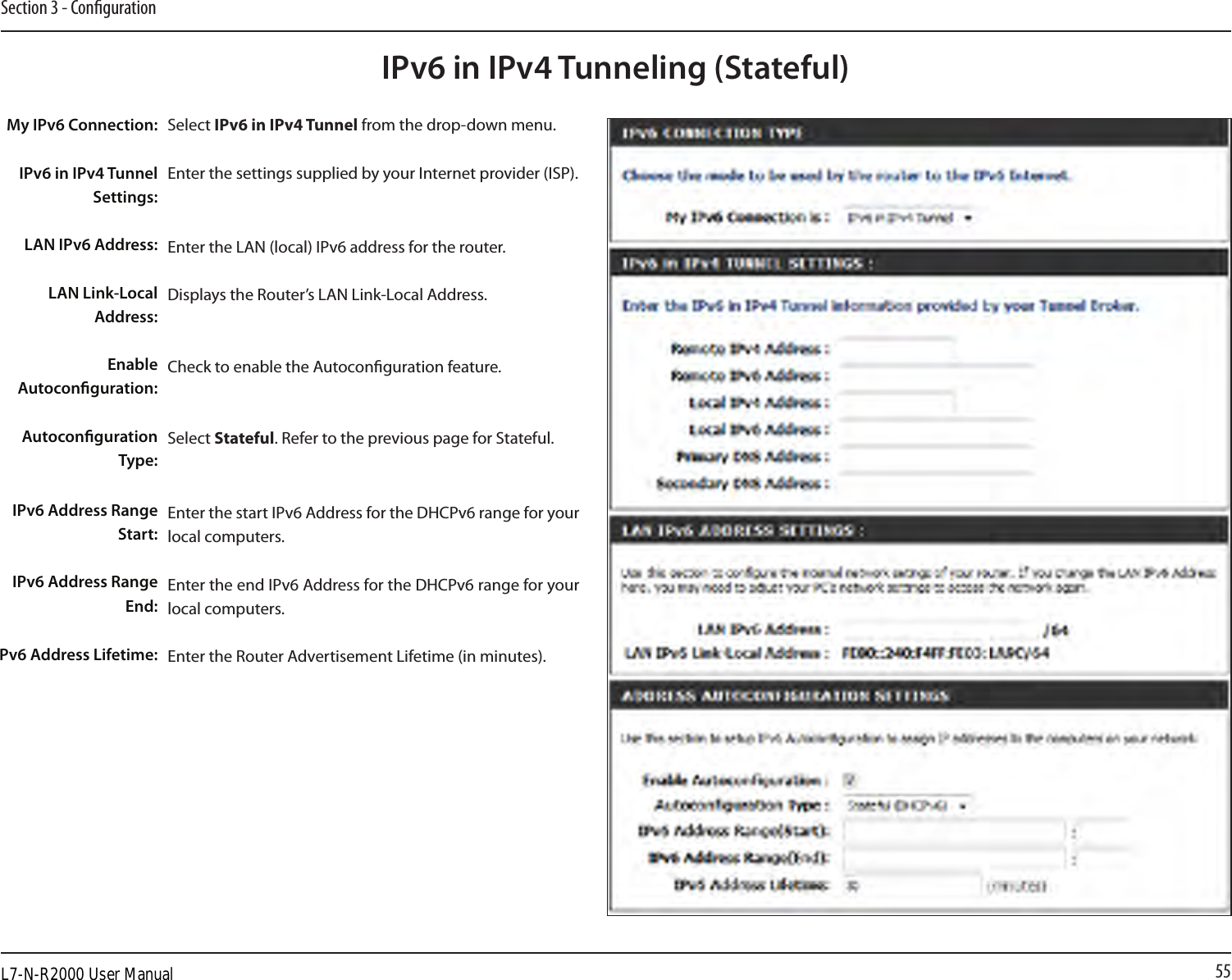 55Section 3 - CongurationIPv6 in IPv4 Tunneling (Stateful)Select IPv6 in IPv4 Tunnel from the drop-down menu.Enter the settings supplied by your Internet provider (ISP). Enter the LAN (local) IPv6 address for the router. Displays the Router’s LAN Link-Local Address.Check to enable the Autoconguration feature.Select Stateful. Refer to the previous page for Stateful.Enter the start IPv6 Address for the DHCPv6 range for your local computers.Enter the end IPv6 Address for the DHCPv6 range for your local computers.Enter the Router Advertisement Lifetime (in minutes).My IPv6 Connection:IPv6 in IPv4 Tunnel Settings:LAN IPv6 Address:LAN Link-Local Address:Enable Autoconguration:Autoconguration Type:IPv6 Address Range Start:IPv6 Address Range End:Pv6 Address Lifetime:L7-N-R2000 User Manual
