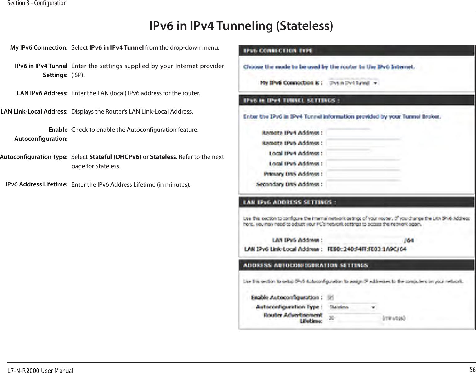56Section 3 - CongurationIPv6 in IPv4 Tunneling (Stateless)Select IPv6 in IPv4 Tunnel from the drop-down menu.Enter the settings supplied  by your Internet  provider (ISP). Enter the LAN (local) IPv6 address for the router. Displays the Router’s LAN Link-Local Address.Check to enable the Autoconguration feature.Select Stateful (DHCPv6) or Stateless. Refer to the next page for Stateless.Enter the IPv6 Address Lifetime (in minutes).My IPv6 Connection:IPv6 in IPv4 Tunnel Settings:LAN IPv6 Address:LAN Link-Local Address:Enable Autoconguration:Autoconguration Type:IPv6 Address Lifetime:L7-N-R2000 User Manual