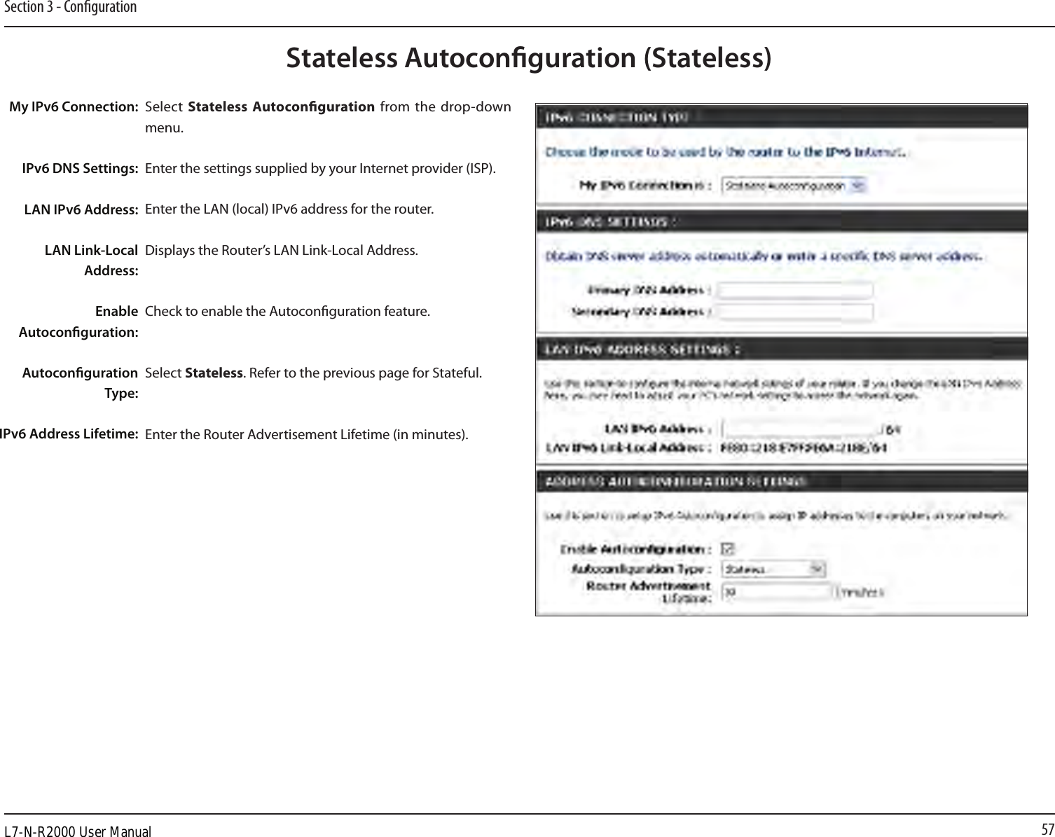 57Section 3 - CongurationStateless Autoconguration (Stateless)My IPv6 Connection:IPv6 DNS Settings:LAN IPv6 Address:LAN Link-Local Address:Enable Autoconguration:Autoconguration Type:IPv6 Address Lifetime:Select  Stateless Autoconguration  from  the  drop-down menu.Enter the settings supplied by your Internet provider (ISP). Enter the LAN (local) IPv6 address for the router. Displays the Router’s LAN Link-Local Address.Check to enable the Autoconguration feature.Select Stateless. Refer to the previous page for Stateful.Enter the Router Advertisement Lifetime (in minutes).L7-N-R2000 User Manual