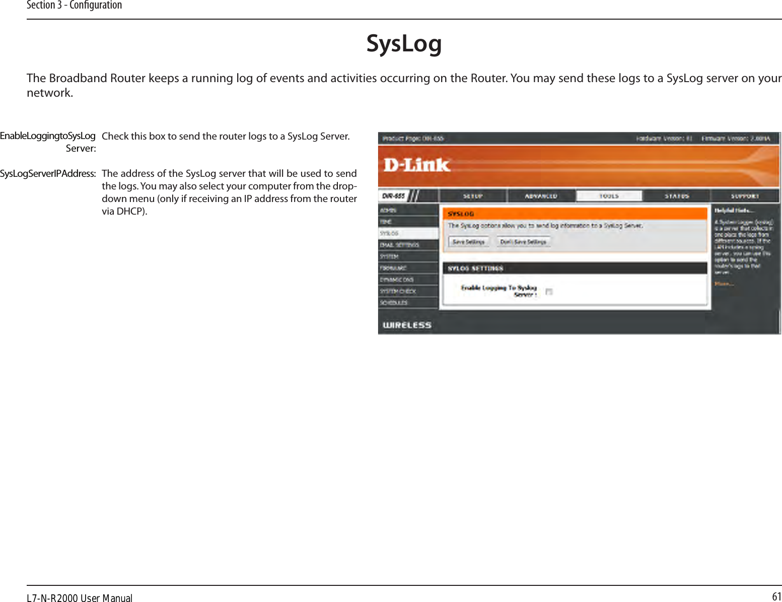 61Section 3 - CongurationSysLogThe Broadband Router keeps a running log of events and activities occurring on the Router. You may send these logs to a SysLog server on your network.Enable Logging to SysLog Server:SysLog Server IP Address:Check this box to send the router logs to a SysLog Server.The address of the SysLog server that will be used to send the logs. You may also select your computer from the drop-down menu (only if receiving an IP address from the router via DHCP).L7-N-R2000 User Manual