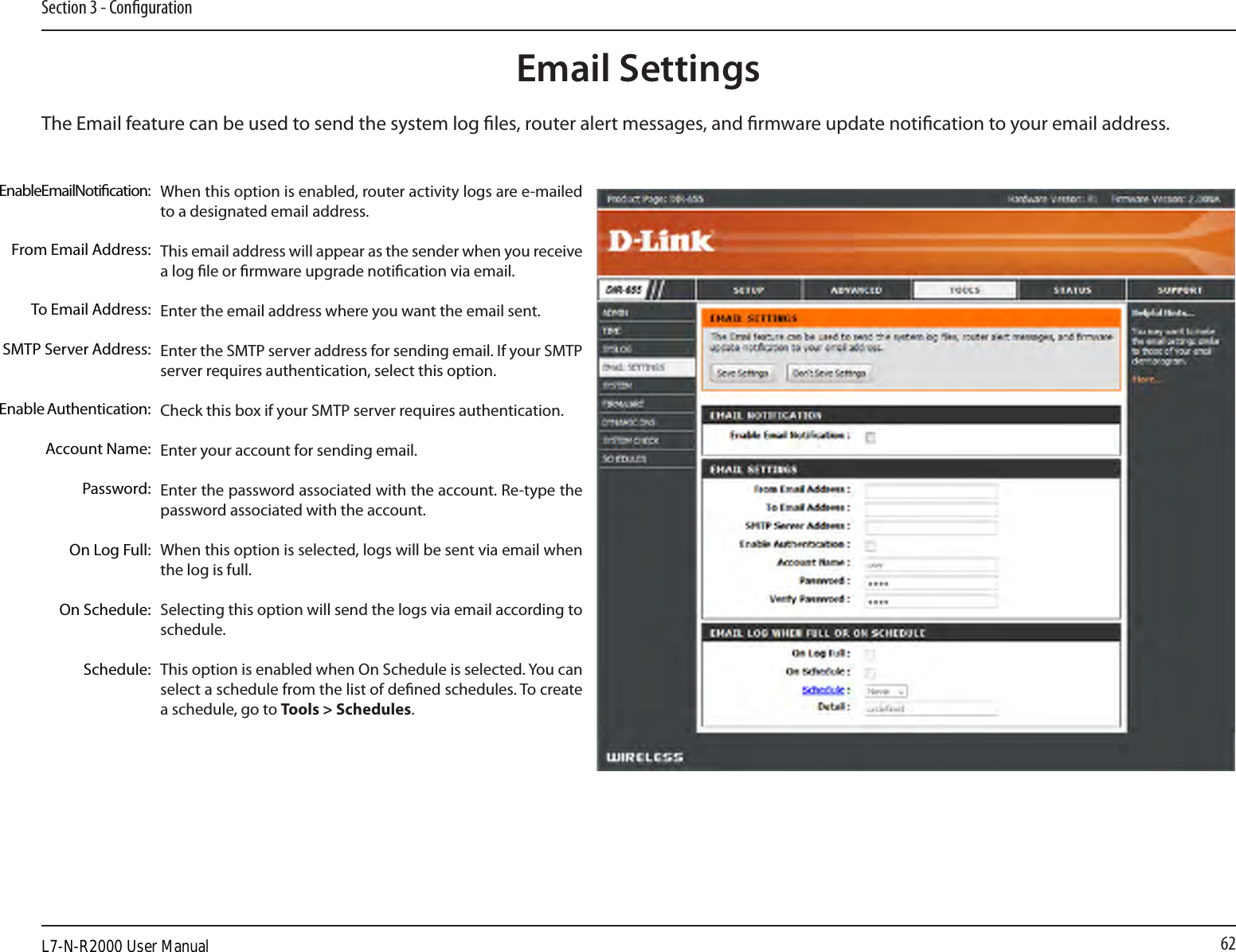 62Section 3 - CongurationEmail SettingsThe Email feature can be used to send the system log les, router alert messages, and rmware update notication to your email address. Enable Email Notication: From Email Address:To Email Address:SMTP Server Address:Enable Authentication:Account Name:Password:On Log Full:On Schedule:Schedule:When this option is enabled, router activity logs are e-mailed to a designated email address.This email address will appear as the sender when you receive a log le or rmware upgrade notication via email.Enter the email address where you want the email sent. Enter the SMTP server address for sending email. If your SMTP server requires authentication, select this option.Check this box if your SMTP server requires authentication. Enter your account for sending email.Enter the password associated with the account. Re-type the password associated with the account.When this option is selected, logs will be sent via email when the log is full.Selecting this option will send the logs via email according to schedule.This option is enabled when On Schedule is selected. You can select a schedule from the list of dened schedules. To create a schedule, go to Tools &gt; Schedules.L7-N-R2000 User Manual