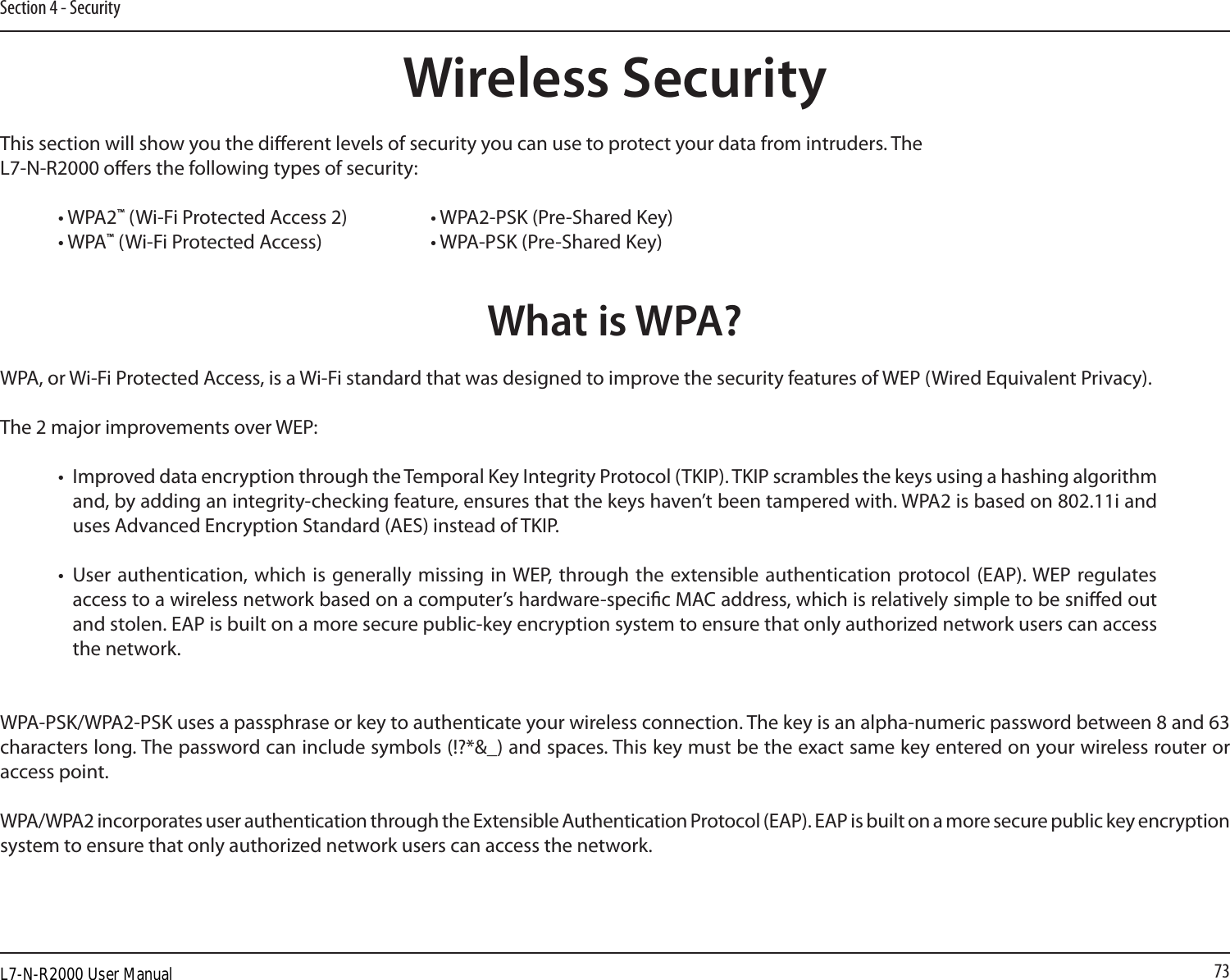 73Section 4 - SecurityWireless SecurityThis section will show you the dierent levels of security you can use to protect your data from intruders. The L7-N-R2000 oers the following types of security:• WPA2™ (Wi-Fi Protected Access 2)     • WPA2-PSK (Pre-Shared Key)• WPA™ (Wi-Fi Protected Access)    • WPA-PSK (Pre-Shared Key)What is WPA?WPA, or Wi-Fi Protected Access, is a Wi-Fi standard that was designed to improve the security features of WEP (Wired Equivalent Privacy).  The 2 major improvements over WEP: •  Improved data encryption through the Temporal Key Integrity Protocol (TKIP). TKIP scrambles the keys using a hashing algorithm and, by adding an integrity-checking feature, ensures that the keys haven’t been tampered with. WPA2 is based on 802.11i and uses Advanced Encryption Standard (AES) instead of TKIP.•  User authentication, which is generally missing in WEP, through the  extensible authentication protocol (EAP). WEP regulates access to a wireless network based on a computer’s hardware-specic MAC address, which is relatively simple to be snied out and stolen. EAP is built on a more secure public-key encryption system to ensure that only authorized network users can access the network.WPA-PSK/WPA2-PSK uses a passphrase or key to authenticate your wireless connection. The key is an alpha-numeric password between 8 and 63 characters long. The password can include symbols (!?*&amp;_) and spaces. This key must be the exact same key entered on your wireless router or access point.WPA/WPA2 incorporates user authentication through the Extensible Authentication Protocol (EAP). EAP is built on a more secure public key encryption system to ensure that only authorized network users can access the network.L7-N-R2000 User Manual