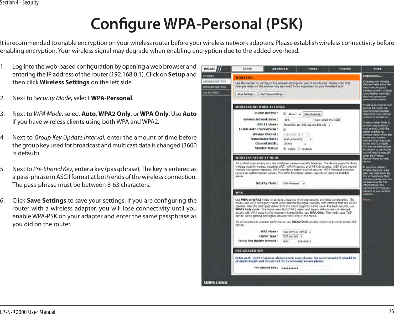 76Section 4 - SecurityCongure WPA-Personal (PSK)It is recommended to enable encryption on your wireless router before your wireless network adapters. Please establish wireless connectivity before enabling encryption. Your wireless signal may degrade when enabling encryption due to the added overhead.1. Log into the web-based conguration by opening a web browser and entering the IP address of the router (192.168.0.1). Click on Setup and then click Wireless Settings on the left side.2.   Next to Security Mode, select WPA-Personal.3.  Next to WPA Mode, select Auto, WPA2 Only, or WPA Only. Use Auto if you have wireless clients using both WPA and WPA2.4.   Next to Group Key Update Interval, enter the amount of time before the group key used for broadcast and multicast data is changed (3600 is default).5.  Next to Pre-Shared Key, enter a key (passphrase). The key is entered as a pass-phrase in ASCII format at both ends of the wireless connection. The pass-phrase must be between 8-63 characters. 6.  Click Save Settings to save your settings. If you are conguring the router with a wireless adapter, you will lose  connectivity until you enable WPA-PSK on your adapter and enter the same passphrase as you did on the router.L7-N-R2000 User Manual
